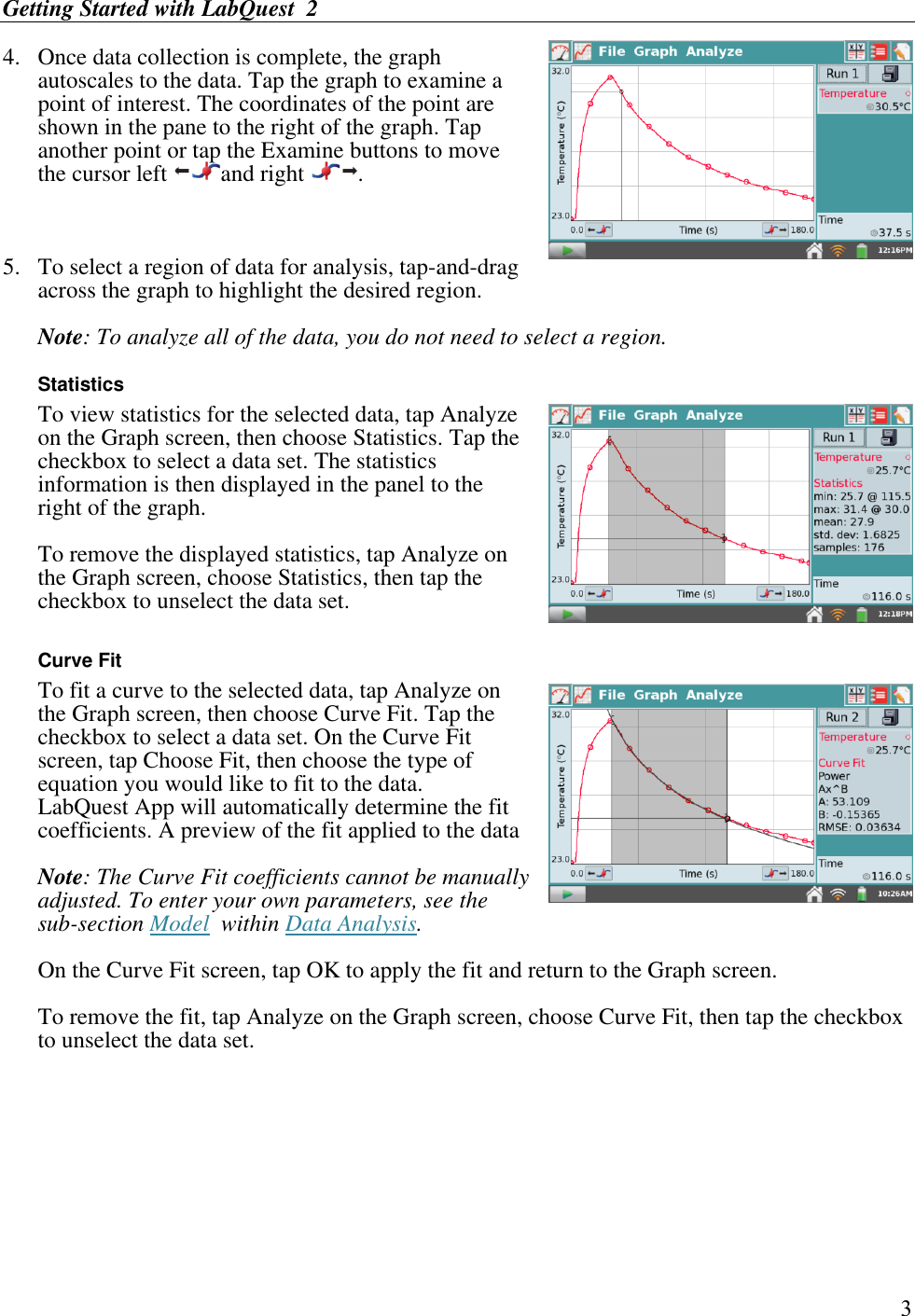 Getting Started with LabQuest  2        3 4.  Once data collection is complete, the graph autoscales to the data. Tap the graph to examine a point of interest. The coordinates of the point are shown in the pane to the right of the graph. Tap another point or tap the Examine buttons to move the cursor left  and right  .  5.  To select a region of data for analysis, tap-and-drag across the graph to highlight the desired region.   Note: To analyze all of the data, you do not need to select a region.  Statistics   To view statistics for the selected data, tap Analyze on the Graph screen, then choose Statistics. Tap the checkbox to select a data set. The statistics information is then displayed in the panel to the right of the graph. To remove the displayed statistics, tap Analyze on the Graph screen, choose Statistics, then tap the checkbox to unselect the data set.  Curve Fit To fit a curve to the selected data, tap Analyze on the Graph screen, then choose Curve Fit. Tap the checkbox to select a data set. On the Curve Fit screen, tap Choose Fit, then choose the type of equation you would like to fit to the data. LabQuest App will automatically determine the fit coefficients. A preview of the fit applied to the data   Note: The Curve Fit coefficients cannot be manually adjusted. To enter your own parameters, see the sub-section Model  within Data Analysis. On the Curve Fit screen, tap OK to apply the fit and return to the Graph screen. To remove the fit, tap Analyze on the Graph screen, choose Curve Fit, then tap the checkbox to unselect the data set.      