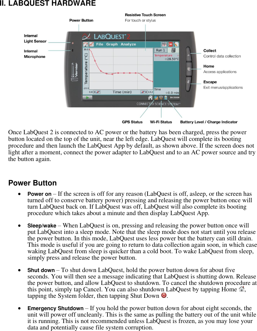    II. LABQUEST HARDWARE  Once LabQuest 2 is connected to AC power or the battery has been charged, press the power button located on the top of the unit, near the left edge. LabQuest will complete its booting procedure and then launch the LabQuest App by default, as shown above. If the screen does not light after a moment, connect the power adapter to LabQuest and to an AC power source and try the button again.  Power Button  Power on – If the screen is off for any reason (LabQuest is off, asleep, or the screen has turned off to conserve battery power) pressing and releasing the power button once will turn LabQuest back on. If LabQuest was off, LabQuest will also complete its booting procedure which takes about a minute and then display LabQuest App.    Sleep/wake – When LabQuest is on, pressing and releasing the power button once will put LabQuest into a sleep mode. Note that the sleep mode does not start until you release the power button. In this mode, LabQuest uses less power but the battery can still drain. This mode is useful if you are going to return to data collection again soon, in which case waking LabQuest from sleep is quicker than a cold boot. To wake LabQuest from sleep, simply press and release the power button.   Shut down – To shut down LabQuest, hold the power button down for about five seconds. You will then see a message indicating that LabQuest is shutting down. Release the power button, and allow LabQuest to shutdown. To cancel the shutdown procedure at this point, simply tap Cancel. You can also shutdown LabQuest by tapping Home  , tapping the System folder, then tapping Shut Down  .   Emergency Shutdown – If you hold the power button down for about eight seconds, the unit will power off uncleanly. This is the same as pulling the battery out of the unit while it is running. This is not recommended unless LabQuest is frozen, as you may lose your data and potentially cause file system corruption.  