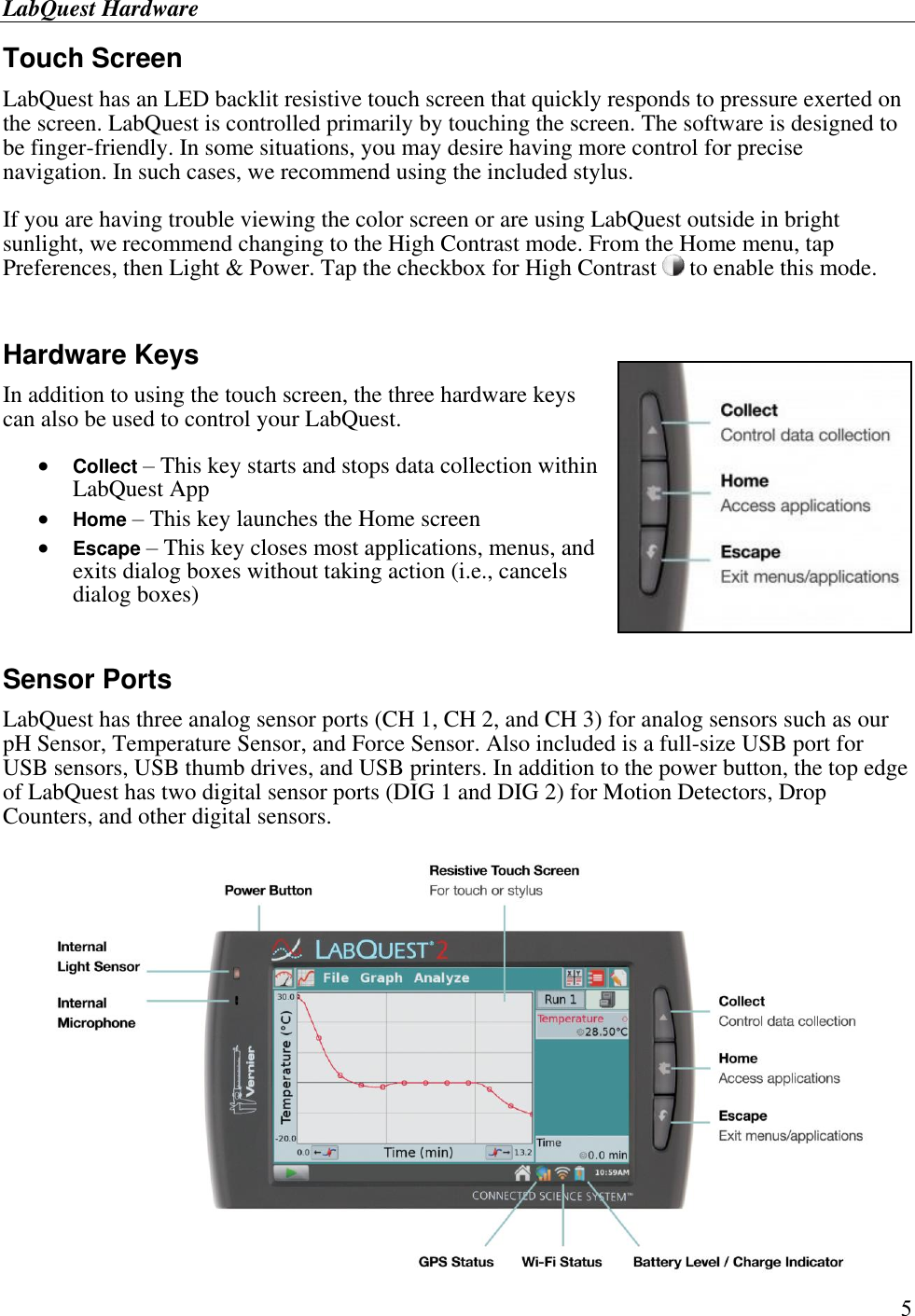 LabQuest Hardware        5 Touch Screen LabQuest has an LED backlit resistive touch screen that quickly responds to pressure exerted on the screen. LabQuest is controlled primarily by touching the screen. The software is designed to be finger-friendly. In some situations, you may desire having more control for precise navigation. In such cases, we recommend using the included stylus. If you are having trouble viewing the color screen or are using LabQuest outside in bright sunlight, we recommend changing to the High Contrast mode. From the Home menu, tap Preferences, then Light &amp; Power. Tap the checkbox for High Contrast   to enable this mode.  Hardware Keys In addition to using the touch screen, the three hardware keys can also be used to control your LabQuest.  Collect – This key starts and stops data collection within LabQuest App  Home – This key launches the Home screen  Escape – This key closes most applications, menus, and exits dialog boxes without taking action (i.e., cancels dialog boxes)   Sensor Ports LabQuest has three analog sensor ports (CH 1, CH 2, and CH 3) for analog sensors such as our pH Sensor, Temperature Sensor, and Force Sensor. Also included is a full-size USB port for USB sensors, USB thumb drives, and USB printers. In addition to the power button, the top edge of LabQuest has two digital sensor ports (DIG 1 and DIG 2) for Motion Detectors, Drop Counters, and other digital sensors.  