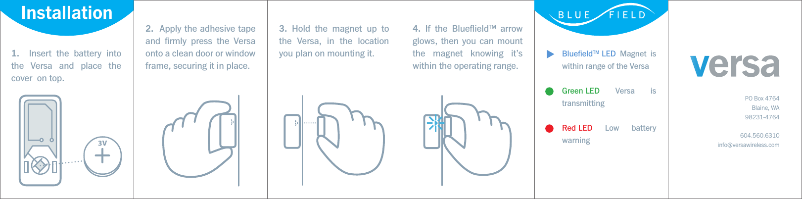 BlueﬁeldTM LED Magnet is within range of the VersaGreen LED Versa is transmittingRed LED Low battery warning1.  Insert the battery into the Versa and place the cover  on top.2.  Apply the adhesive tape and ﬁrmly press the Versa onto a clean door or window frame, securing it in place. 3. Hold the magnet up to the Versa, in the location you plan on mounting it.4. If the BlueﬂieldTM arrow glows, then you can mount the magnet knowing it’s within the operating range.PO Box 4764Blaine, WA98231-4764604.560.6310info@versawireless.comInstallation