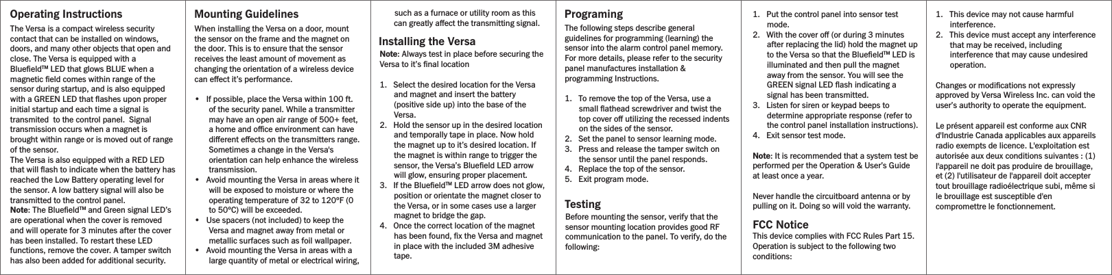Operating Instructions Mounting GuidelinesInstalling the VersaProgramingTestingFCC NoticeThe Versa is a compact wireless security contact that can be installed on windows, doors, and many other objects that open and close. The Versa is equipped with a BlueﬁeldTM LED that glows BLUE when a magnetic ﬁeld comes within range of the sensor during startup, and is also equipped with a GREEN LED that ﬂashes upon proper initial startup and each time a signal is transmited  to the control panel.  Signal transmission occurs when a magnet is brought within range or is moved out of range of the sensor. The Versa is also equipped with a RED LED that will ﬂash to indicate when the battery has reached the Low Battery operating level for the sensor. A low battery signal will also be transmitted to the control panel.Note: The BlueﬁeldTM and Green signal LED’s are operational when the cover is removed and will operate for 3 minutes after the cover has been installed. To restart these LED functions, remove the cover. A tamper switch has also been added for additional security.The following steps describe general guidelines for programming (learning) the sensor into the alarm control panel memory. For more details, please refer to the security panel manufactures installation &amp; programming Instructions.1.   To remove the top of the Versa, use a small ﬂathead screwdriver and twist the top cover o utilizing the recessed indents on the sides of the sensor.2.   Set the panel to sensor learning mode.3.   Press and release the tamper switch on the sensor until the panel responds.4.   Replace the top of the sensor.5.   Exit program mode.Note: Always test in place before securing the Versa to it’s ﬁnal location1.   Select the desired location for the Versa and magnet and insert the battery (positive side up) into the base of the Versa.2.   Hold the sensor up in the desired location and temporally tape in place. Now hold the magnet up to it’s desired location. If the magnet is within range to trigger the sensor, the Versa’s Blueﬁeld LED arrow  will glow, ensuring proper placement.3.   If the BlueﬁeldTM LED arrow does not glow, position or orientate the magnet closer to the Versa, or in some cases use a larger magnet to bridge the gap.4.   Once the correct location of the magnet has been found, ﬁx the Versa and magnet in place with the included 3M adhesive tape.When installing the Versa on a door,mount the sensor on the frame and the magnet on the door. This is to ensure that the sensor receives the least amount of movement as changing the orientation of a wireless device can eect it’s performance.•   If possible, place the Versa within 100 ft. of the security panel. While a transmitter may have an open air range of 500+ feet, a home and oce environment can have dierent eects on the transmitters range. Sometimes a change in the Versa&apos;s orientation can help enhance the wireless transmission.•   Avoid mounting the Versa in areas where it will be exposed to moisture or where the operating temperature of 32 to 120ºF (0 to 50ºC) will be exceeded.•   Use spacers (not included) to keep the Versa and magnet away from metal or metallic surfaces such as foil wallpaper.•   Avoid mounting the Versa in areas with a large quantity of metal or electrical wiring,       such as a furnace or utility room as this can greatly aect the transmitting signal. 1.   Put the control panel into sensor test mode.2.   With the cover o (or during 3 minutes after replacing the lid) hold the magnet up to the Versa so that the BlueﬁeldTM LED is illuminated and then pull the magnet away from the sensor. You will see the GREEN signal LED ﬂash indicating a signal has been transmitted.3.   Listen for siren or keypad beeps to determine appropriate response (refer to the control panel installation instructions).4.   Exit sensor test mode.Note: It is recommended that a system test be performed per the Operation &amp; User’s Guide at least once a year.Never handle the circuitboard antenna or by pulling on it. Doing so will void the warranty.Before mounting the sensor, verify that the sensor mounting location provides good RF communication to the panel. To verify, do the following:1.   This device may not cause harmful interference.2.   This device must accept any interference that may be received, including interference that may cause undesired operation.Changes or modiﬁcations not expressly approved by Versa Wireless Inc. can void the user’s authority to operate the equipment.Le présent appareil est conforme aux CNR d&apos;Industrie Canada applicables aux appareils radio exempts de licence. L&apos;exploitation est autorisée aux deux conditions suivantes : (1) l&apos;appareil ne doit pas produire de brouillage, et (2) l&apos;utilisateur de l&apos;appareil doit accepter tout brouillage radioélectrique subi, même si le brouillage est susceptible d&apos;en compromettre le fonctionnement. This device complies with FCC Rules Part 15. Operation is subject to the following two conditions: