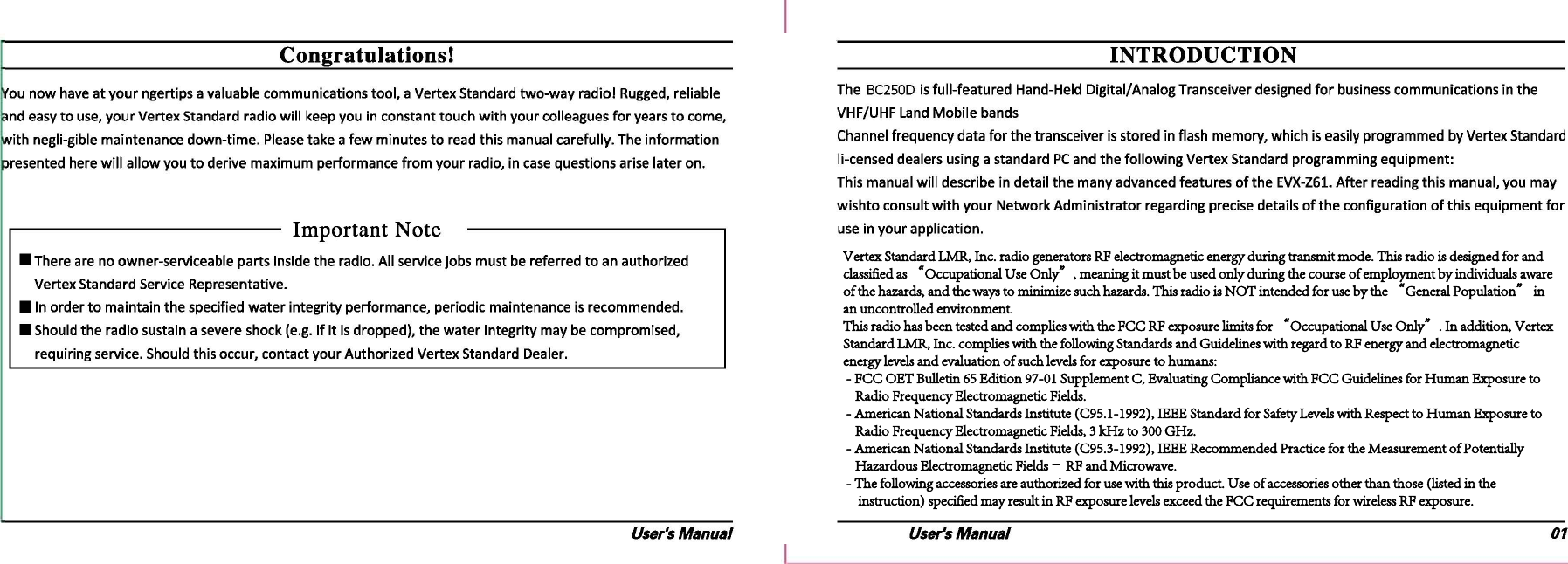 Vertex Standard LMR, Inc. radio generators RF electromagnetic energy during transmit mode. This radio is designed for and classified as “Occupational Use Only”, meaning it must be used only during the course of employment by individuals aware of the hazards, and the ways to minimize such hazards. This radio is NOT intended for use by the “General Population” in an uncontrolled environment.  This radio has been tested and complies with the FCC RF exposure limits for “Occupational Use Only”. In addition, Vertex Standard LMR, Inc. complies with the following Standards and Guidelines with regard to RF energy and electromagnetic energy levels and evaluation of such levels for exposure to humans:  - FCC OET Bulletin 65 Edition 97-01 Supplement C, Evaluating Compliance with FCC Guidelines for Human Exposure to          Radio Frequency Electromagnetic Fields.  - American National Standards Institute (C95.1-1992), IEEE Standard for Safety Levels with Respect to Human Exposure to               Radio Frequency Electromagnetic Fields, 3 kHz to 300 GHz.   - American National Standards Institute (C95.3-1992), IEEE Recommended Practice for the Measurement of Potentially     Hazardous Electromagnetic Fields– RF and Microwave.  - The following accessories are authorized for use with this product. Use of accessories other than those (listed in the      instruction) specified may result in RF exposure levels exceed the FCC requirements for wireless RF exposure.