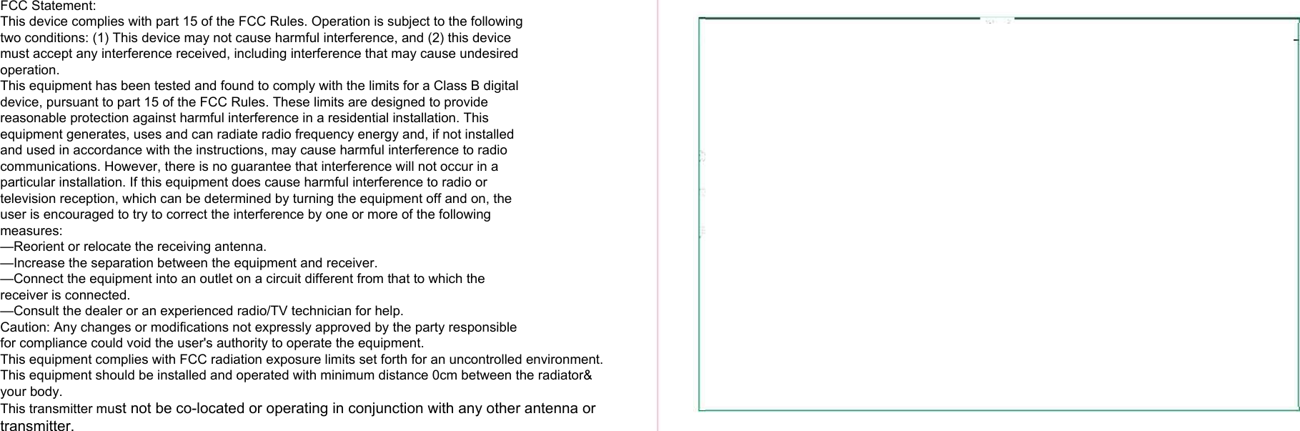 FCC Statement:This device complies with part 15 of the FCC Rules. Operation is subject to the followingtwo conditions: (1) This device may not cause harmful interference, and (2) this devicemust accept any interference received, including interference that may cause undesiredoperation.This equipment has been tested and found to comply with the limits for a Class B digitaldevice, pursuant to part 15 of the FCC Rules. These limits are designed to providereasonable protection against harmful interference in a residential installation. Thisequipment generates, uses and can radiate radio frequency energy and, if not installedand used in accordance with the instructions, may cause harmful interference to radio communications. However, there is no guarantee that interference will not occur in aparticular installation. If this equipment does cause harmful interference to radio ortelevision reception, which can be determined by turning the equipment off and on, theuser is encouraged to try to correct the interference by one or more of the followingmeasures:—Reorient or relocate the receiving antenna.—Increase the separation between the equipment and receiver.—Connect the equipment into an outlet on a circuit different from that to which thereceiver is connected.—Consult the dealer or an experienced radio/TV technician for help.Caution: Any changes or modifications not expressly approved by the party responsiblefor compliance could void the user&apos;s authority to operate the equipment.This equipment complies with FCC radiation exposure limits set forth for an uncontrolled environment. This equipment should be installed and operated with minimum distance 0cm between the radiator&amp; your body.This transmitter must not be co-located or operating in conjunction with any other antenna or transmitter.