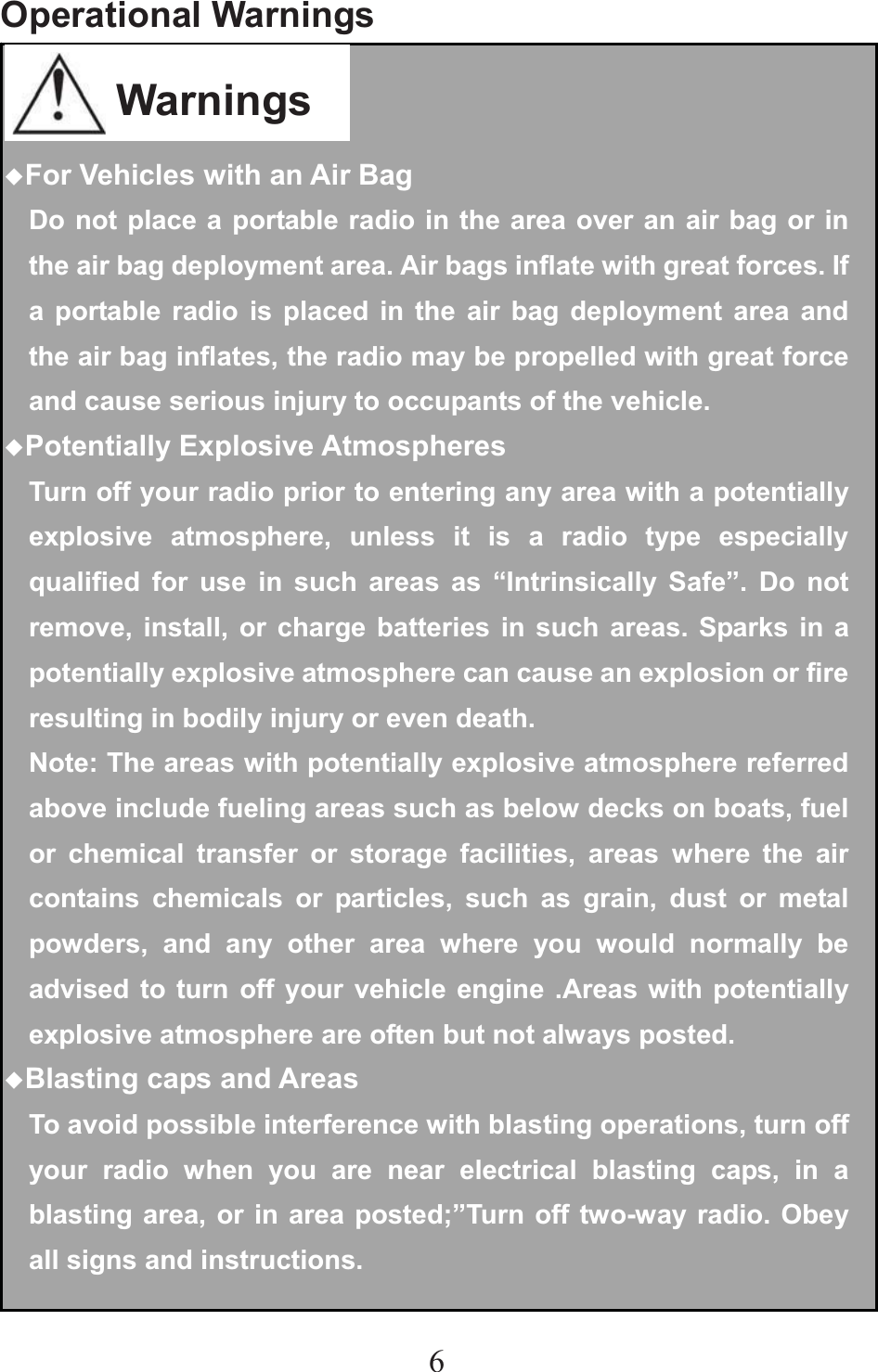6Operational Warnings                     ƹFor Vehicles with an Air BagDo not place a portable radio in the area over an air bag or in the air bag deployment area. Air bags inflate with great forces. If a portable radio is placed in the air bag deployment area and the air bag inflates, the radio may be propelled with great force and cause serious injury to occupants of the vehicle. ƹPotentially Explosive AtmospheresTurn off your radio prior to entering any area with a potentially explosive atmosphere, unless it is a radio type especially qualified for use in such areas as “Intrinsically Safe”. Do not remove, install, or charge batteries in such areas. Sparks in a potentially explosive atmosphere can cause an explosion or fire resulting in bodily injury or even death. Note: The areas with potentially explosive atmosphere referred above include fueling areas such as below decks on boats, fuel or chemical transfer or storage facilities, areas where the air contains chemicals or particles, such as grain, dust or metal powders, and any other area where you would normally be advised to turn off your vehicle engine .Areas with potentially explosive atmosphere are often but not always posted. ƹBlasting caps and AreasTo avoid possible interference with blasting operations, turn off your radio when you are near electrical blasting caps, in a blasting area, or in area posted;”Turn off two-way radio. Obey all signs and instructions.Warnings