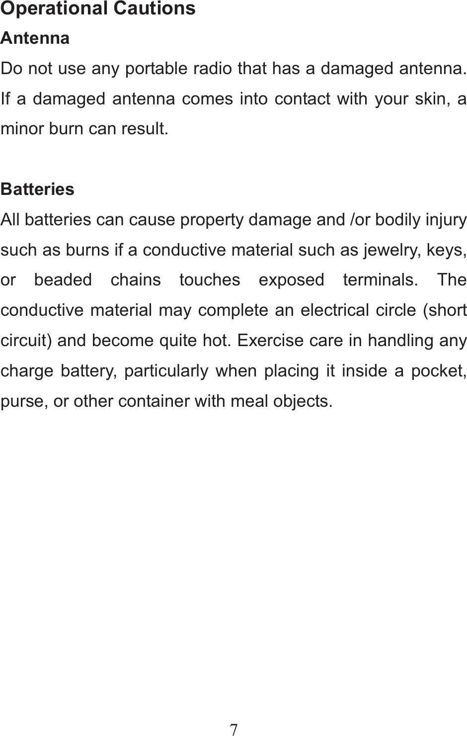 7Operational Cautions Antenna Do not use any portable radio that has a damaged antenna. If a damaged antenna comes into contact with your skin, a minor burn can result.  Batteries All batteries can cause property damage and /or bodily injury such as burns if a conductive material such as jewelry, keys, or beaded chains touches exposed terminals. The conductive material may complete an electrical circle (short circuit) and become quite hot. Exercise care in handling any charge battery, particularly when placing it inside a pocket, purse, or other container with meal objects.  