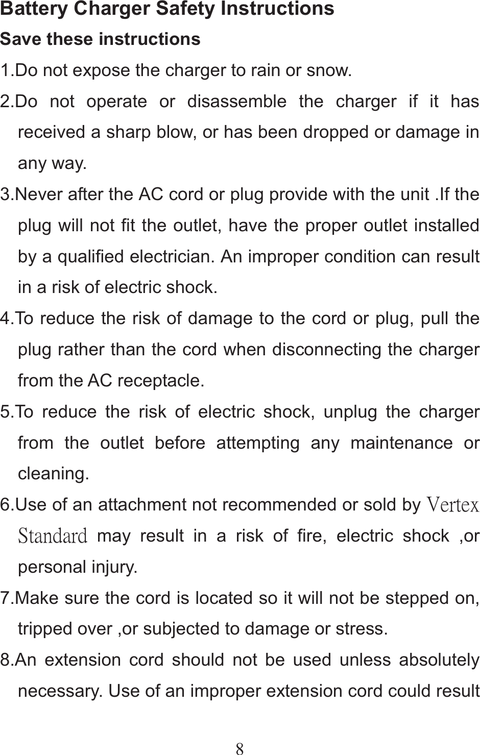8Battery Charger Safety Instructions Save these instructions   1.Do not expose the charger to rain or snow. 2.Do not operate or disassemble the charger if it has received a sharp blow, or has been dropped or damage in any way. 3.Never after the AC cord or plug provide with the unit .If the plug will not fit the outlet, have the proper outlet installed by a qualified electrician. An improper condition can result in a risk of electric shock. 4.To reduce the risk of damage to the cord or plug, pull the plug rather than the cord when disconnecting the charger from the AC receptacle. 5.To reduce the risk of electric shock, unplug the charger from the outlet before attempting any maintenance or cleaning. 6.Use of an attachment not recommended or sold by ŗŦųŵŦŹġŔŵŢůťŢųť may result in a risk of fire, electric shock ,or personal injury. 7.Make sure the cord is located so it will not be stepped on, tripped over ,or subjected to damage or stress. 8.An extension cord should not be used unless absolutely necessary. Use of an improper extension cord could result 