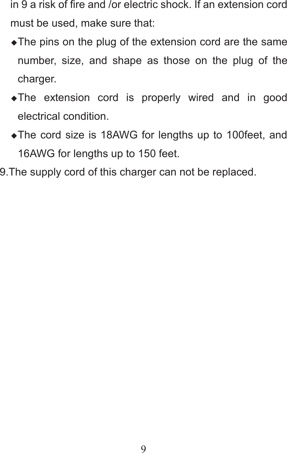 9in 9 a risk of fire and /or electric shock. If an extension cord must be used, make sure that: ƹThe pins on the plug of the extension cord are the same number, size, and shape as those on the plug of the charger. ƹThe extension cord is properly wired and in good electrical condition. ƹThe cord size is 18AWG for lengths up to 100feet, and 16AWG for lengths up to 150 feet. 9.The supply cord of this charger can not be replaced.              