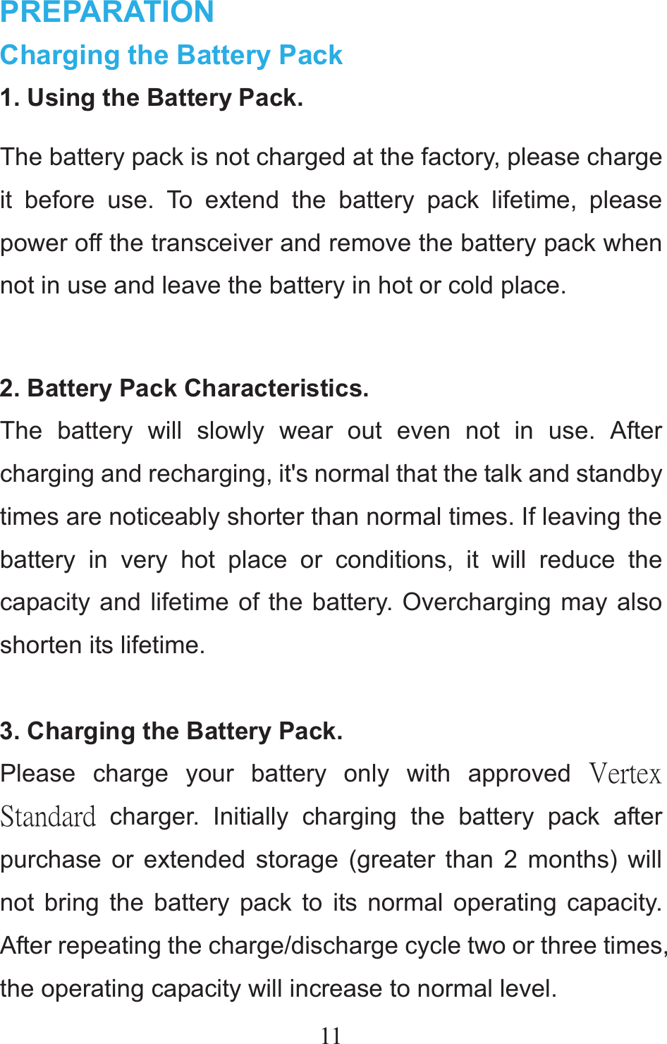 11 PREPARATION Charging the Battery Pack 1. Using the Battery Pack. The battery pack is not charged at the factory, please charge it before use. To extend the battery pack lifetime, please power off the transceiver and remove the battery pack when not in use and leave the battery in hot or cold place.  2. Battery Pack Characteristics. The battery will slowly wear out even not in use. After charging and recharging, it&apos;s normal that the talk and standby times are noticeably shorter than normal times. If leaving the battery in very hot place or conditions, it will reduce the capacity and lifetime of the battery. Overcharging may also shorten its lifetime.  3. Charging the Battery Pack. Please charge your battery only with approved ŗŦųŵŦŹġŔŵŢůťŢųť charger. Initially charging the battery pack after purchase or extended storage (greater than 2 months) will not bring the battery pack to its normal operating capacity. After repeating the charge/discharge cycle two or three times, the operating capacity will increase to normal level. 