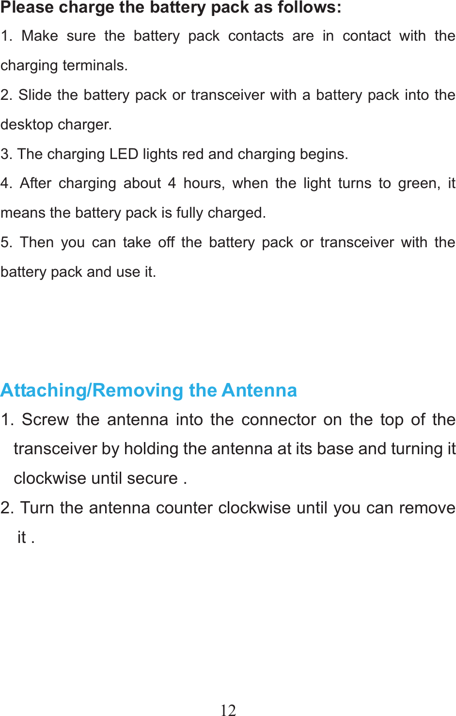 12Please charge the battery pack as follows: 1. Make sure the battery pack contacts are in contact with the charging terminals. 2. Slide the battery pack or transceiver with a battery pack into the desktop charger. 3. The charging LED lights red and charging begins. 4. After charging about 4 hours, when the light turns to green, it means the battery pack is fully charged. 5. Then you can take off the battery pack or transceiver with the battery pack and use it.    Attaching/Removing the Antenna 1. Screw the antenna into the connector on the top of the transceiver by holding the antenna at its base and turning it clockwise until secure .   2. Turn the antenna counter clockwise until you can remove it .            