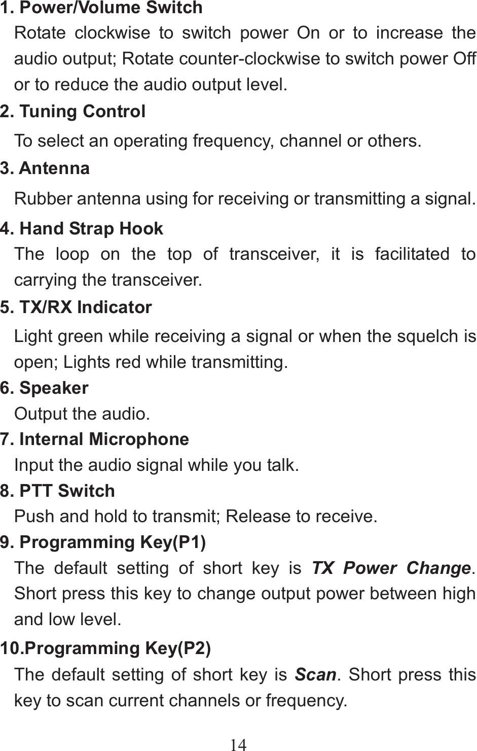 141. Power/Volume Switch Rotate clockwise to switch power On or to increase the audio output; Rotate counter-clockwise to switch power Off or to reduce the audio output level. 2. Tuning Control To select an operating frequency, channel or others. 3. Antenna Rubber antenna using for receiving or transmitting a signal. 4. Hand Strap Hook The loop on the top of transceiver, it is facilitated to carrying the transceiver. 5. TX/RX Indicator Light green while receiving a signal or when the squelch is open; Lights red while transmitting. 6. Speaker Output the audio. 7. Internal Microphone Input the audio signal while you talk. 8. PTT Switch Push and hold to transmit; Release to receive. 9. Programming Key(P1) The default setting of short key is TX Power Change. Short press this key to change output power between high and low level.10.Programming Key(P2) The default setting of short key is Scan. Short press this key to scan current channels or frequency. 