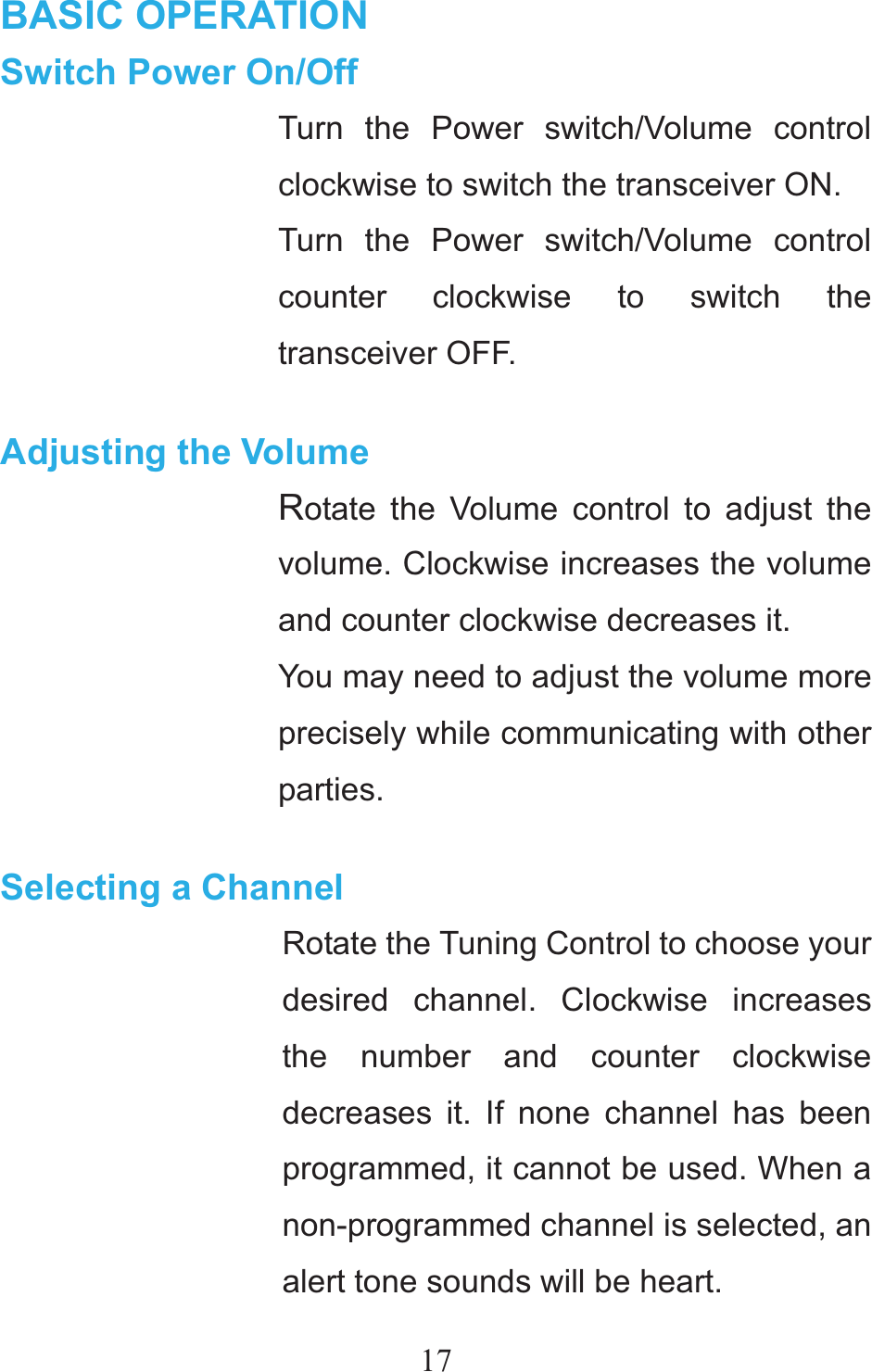 17BASIC OPERATION Switch Power On/Off Turn the Power switch/Volume control clockwise to switch the transceiver ON. Turn the Power switch/Volume control counter clockwise to switch the transceiver OFF.  Adjusting the Volume Rotate the Volume control to adjust the volume. Clockwise increases the volume and counter clockwise decreases it. You may need to adjust the volume more precisely while communicating with other parties.  Selecting a Channel Rotate the Tuning Control to choose your desired channel. Clockwise increases the number and counter clockwise decreases it. If none channel has been programmed, it cannot be used. When a non-programmed channel is selected, an alert tone sounds will be heart. 