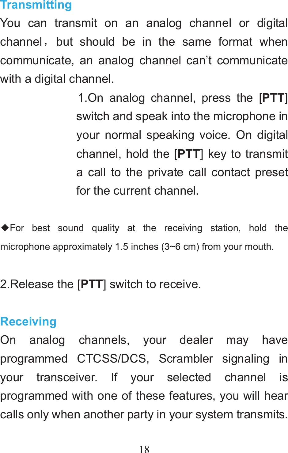 18Transmitting You can transmit on an analog channel or digital channelˈbut should be in the same format when communicate, an analog channel can’t communicate with a digital channel. 1.On analog channel, press the [PTT]switch and speak into the microphone in your normal speaking voice. On digital channel, hold the [PTT] key to transmit a call to the private call contact preset for the current channel.  ƹFor best sound quality at the receiving station, hold the microphone approximately 1.5 inches (3~6 cm) from your mouth.  2.Release the [PTT] switch to receive.  Receiving On analog channels, your dealer may have programmed CTCSS/DCS, Scrambler signaling in your transceiver. If your selected channel is programmed with one of these features, you will hear calls only when another party in your system transmits. 