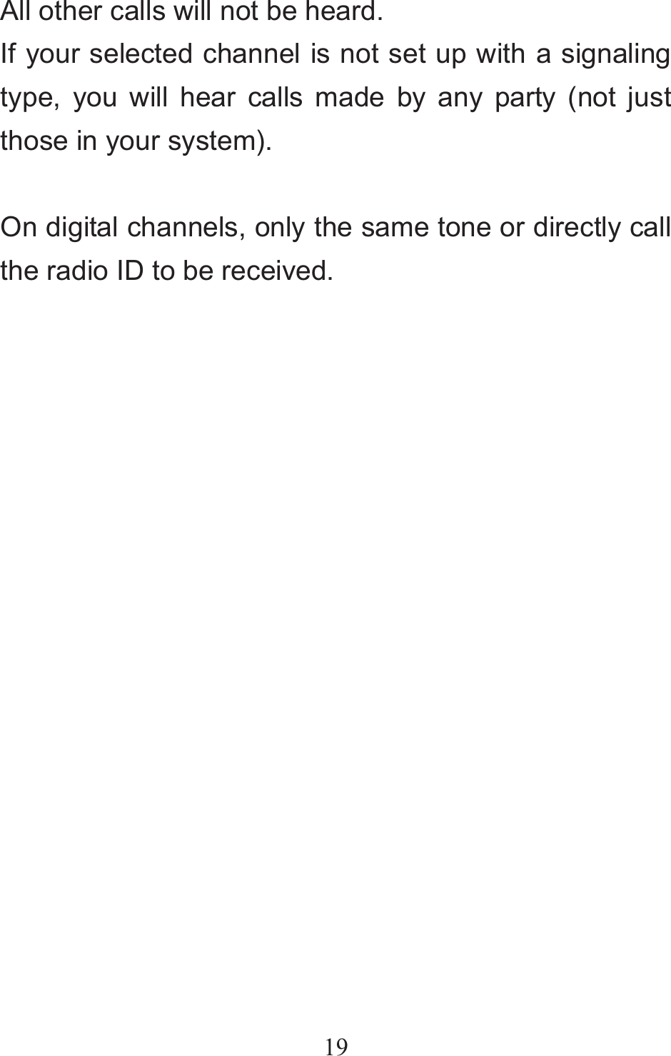 19All other calls will not be heard. If your selected channel is not set up with a signaling type, you will hear calls made by any party (not just those in your system).  On digital channels, only the same tone or directly call the radio ID to be received.                       