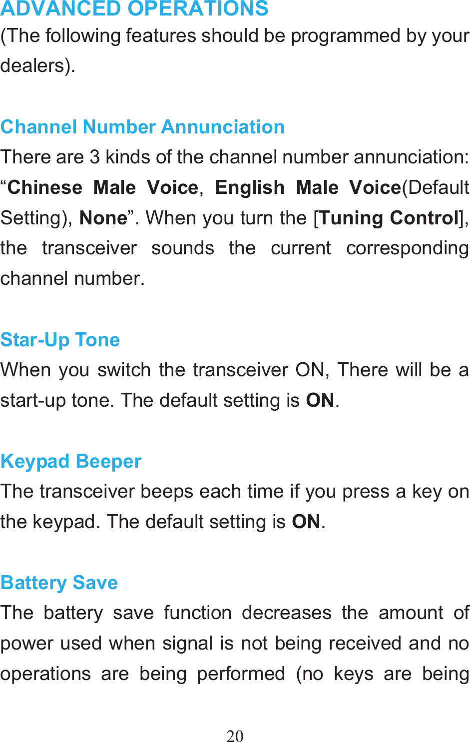 20ADVANCED OPERATIONS  (The following features should be programmed by your dealers).  Channel Number Annunciation There are 3 kinds of the channel number annunciation: “Chinese Male Voice,  English Male Voice(Default Setting), None”. When you turn the [Tuning Control], the transceiver sounds the current corresponding channel number.    Star-Up Tone When you switch the transceiver ON, There will be a start-up tone. The default setting is ON.  Keypad Beeper The transceiver beeps each time if you press a key on the keypad. The default setting is ON.  Battery Save The battery save function decreases the amount of power used when signal is not being received and no operations are being performed (no keys are being 