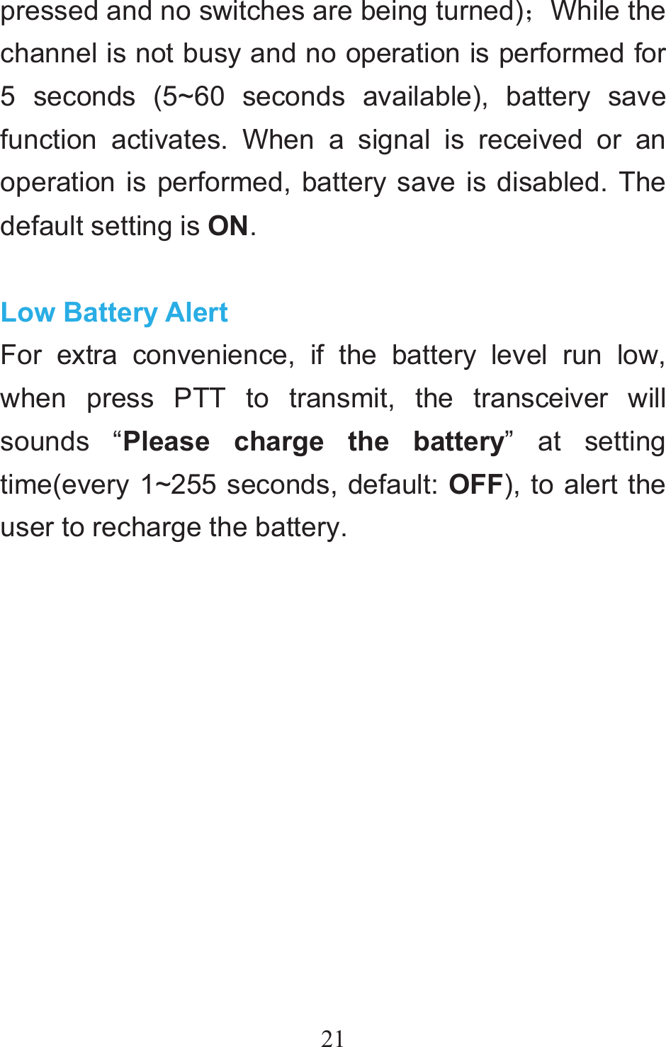 21pressed and no switches are being turned)˗While the channel is not busy and no operation is performed for 5 seconds (5~60 seconds available), battery save function activates. When a signal is received or an operation is performed, battery save is disabled. The default setting is ON.   Low Battery Alert For extra convenience, if the battery level run low, when press PTT to transmit, the transceiver will sounds “Please charge the battery” at setting time(every 1~255 seconds, default: OFF), to alert the user to recharge the battery.  