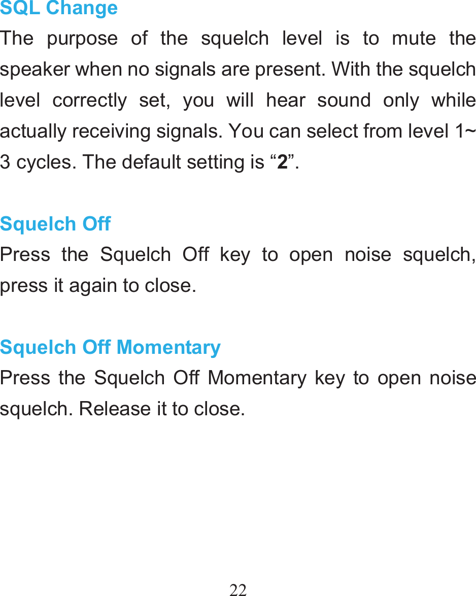 22 SQL Change The purpose of the squelch level is to mute the speaker when no signals are present. With the squelch level correctly set, you will hear sound only while actually receiving signals. You can select from level 1~ 3 cycles. The default setting is “2”.  Squelch Off Press the Squelch Off key to open noise squelch, press it again to close.  Squelch Off Momentary Press the Squelch Off Momentary key to open noise squelch. Release it to close.   