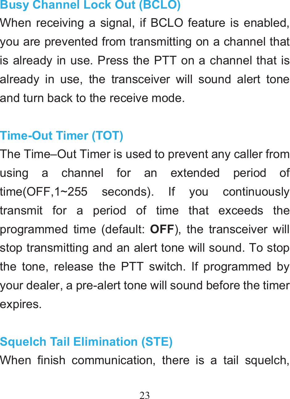 23 Busy Channel Lock Out (BCLO) When receiving a signal, if BCLO feature is enabled, you are prevented from transmitting on a channel that is already in use. Press the PTT on a channel that is already in use, the transceiver will sound alert tone and turn back to the receive mode.  Time-Out Timer (TOT) The Time–Out Timer is used to prevent any caller from using a channel for an extended period of time(OFF,1~255 seconds). If you continuously transmit for a period of time that exceeds the programmed time (default: OFF), the transceiver will stop transmitting and an alert tone will sound. To stop the tone, release the PTT switch. If programmed by your dealer, a pre-alert tone will sound before the timer expires.  Squelch Tail Elimination (STE) When finish communication, there is a tail squelch, 