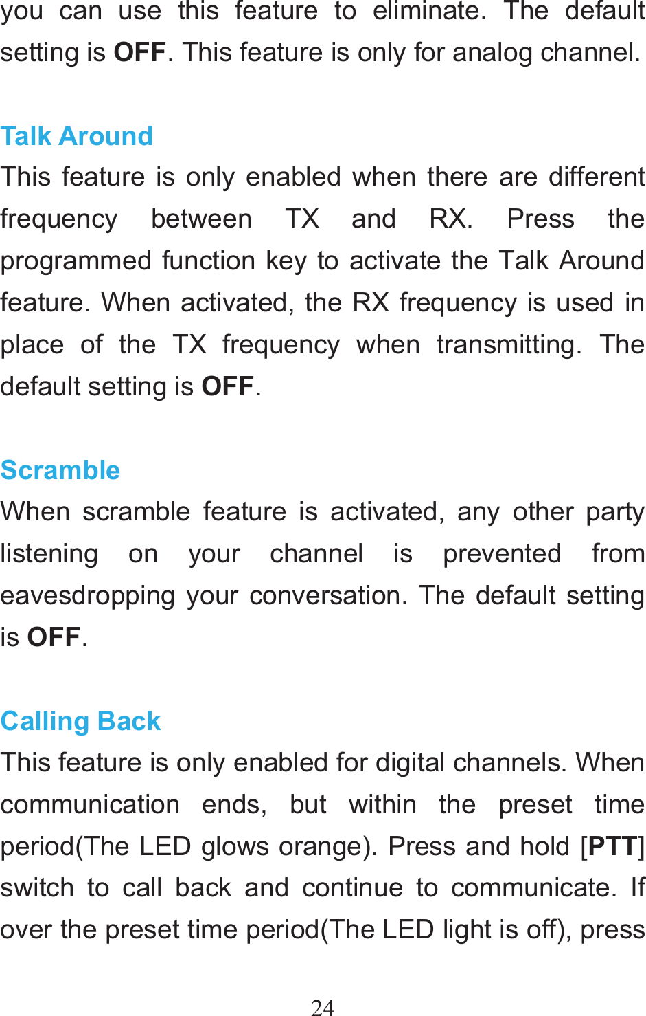24you can use this feature to eliminate. The default setting is OFF. This feature is only for analog channel.  Talk Around This feature is only enabled when there are different frequency between TX and RX. Press the programmed function key to activate the Talk Around feature. When activated, the RX frequency is used in place of the TX frequency when transmitting. The default setting is OFF.  Scramble When scramble feature is activated, any other party listening on your channel is prevented from eavesdropping your conversation. The default setting is OFF.  Calling Back This feature is only enabled for digital channels. When communication ends, but within the preset time period(The LED glows orange). Press and hold [PTT] switch to call back and continue to communicate. If over the preset time period(The LED light is off), press 