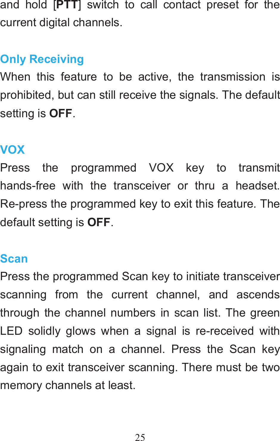 25and hold [PTT] switch to call contact preset for the current digital channels.  Only Receiving When this feature to be active, the transmission is prohibited, but can still receive the signals. The default setting is OFF.  VOXPress the programmed VOX key to transmit hands-free with the transceiver or thru a headset. Re-press the programmed key to exit this feature. The default setting is OFF.  ScanPress the programmed Scan key to initiate transceiver scanning from the current channel, and ascends through the channel numbers in scan list. The green LED solidly glows when a signal is re-received with signaling match on a channel. Press the Scan key again to exit transceiver scanning. There must be two memory channels at least.  