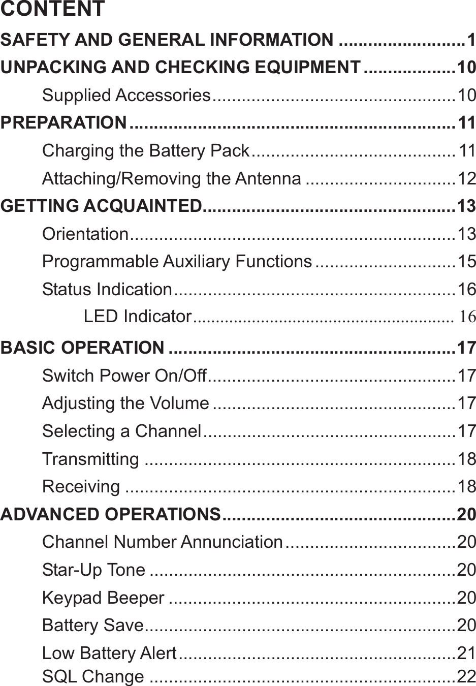 CONTENTSAFETY AND GENERAL INFORMATION .......................... 1UNPACKING AND CHECKING EQUIPMENT ................... 10Supplied Accessories .................................................. 10PREPARATION ................................................................... 11Charging the Battery Pack .......................................... 11Attaching/Removing the Antenna ............................... 12GETTING ACQUAINTED.................................................... 13Orientation ...................................................................  13Programmable Auxiliary Functions ............................. 15Status  Indication .......................................................... 16LED Indicator ..........................................................  16BASIC OPERATION ........................................................... 17Switch Power On/Off ................................................... 17Adjusting the Volume .................................................. 17Selecting a Channel .................................................... 17Transmitting ................................................................ 18Receiving .................................................................... 18ADVANCED OPERATIONS ................................................ 20Channel Number Annunciation ................................... 20Star-Up Tone ............................................................... 20Keypad Beeper ........................................................... 20Battery Save ................................................................ 20Low Battery Alert ......................................................... 21SQL Change ............................................................... 22