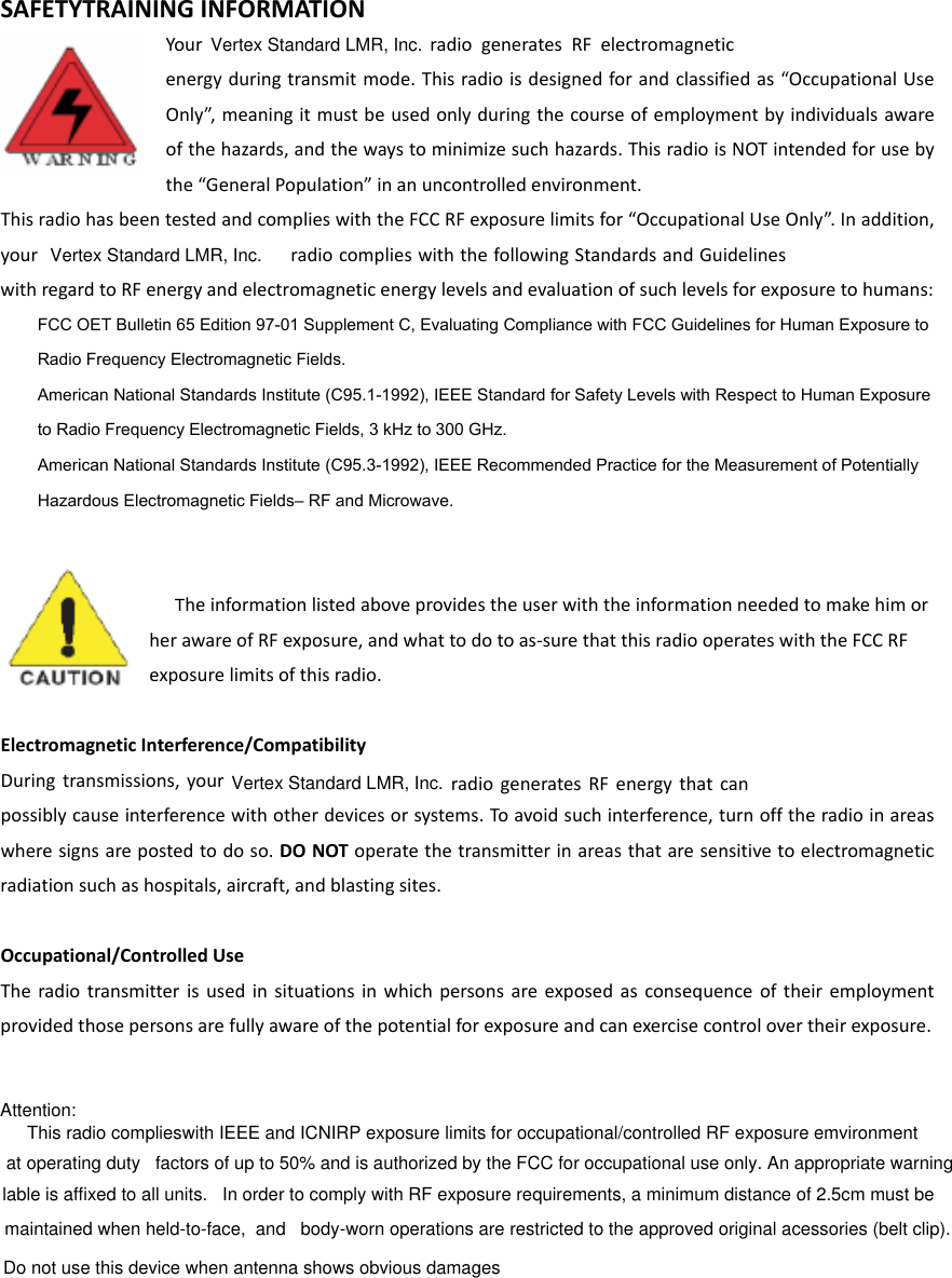 Vertex Standard LMR, Inc.SAFETYTRAININGINFORMATIONYour  radiogeneratesRFelectromagneticenergyduringtransmitmode.Thisradioisdesignedforandclassifiedas“OccupationalUseOnly”,meaningitmustbeusedonlyduringthecourseofemploymentbyindividualsawareofthehazards,andthewaystominimizesuchhazards.ThisradioisNOTintendedforusebythe“GeneralPopulation”inanuncontrolledenvironment.ThisradiohasbeentestedandcomplieswiththeFCCRFexposurelimitsfor“OccupationalUseOnly”.Inaddition,your  radiocomplieswiththefollowingStandardsandGuidelineswithregardtoRFenergyandelectromagneticenergylevelsandevaluationofsuchlevelsforexposuretohumans:    FCC OET Bulletin 65 Edition 97-01 Supplement C, Evaluating Compliance with FCC Guidelines for Human Exposure to     Radio Frequency Electromagnetic Fields.       American National Standards Institute (C95.1-1992), IEEE Standard for Safety Levels with Respect to Human Exposure     to Radio Frequency Electromagnetic Fields, 3 kHz to 300 GHz.      American National Standards Institute (C95.3-1992), IEEE Recommended Practice for the Measurement of Potentially     Hazardous Electromagnetic Fields– RF and Microwave.     TheinformationlistedaboveprovidestheuserwiththeinformationneededtomakehimorherawareofRFexposure,andwhattodotoas‐surethatthisradiooperateswiththeFCCRFexposurelimitsofthisradio.ElectromagneticInterference/CompatibilityDuringtransmissions,your      radiogeneratesRFenergythatcanpossiblycauseinterferencewithotherdevicesorsystems.Toavoidsuchinterference,turnofftheradioinareaswheresignsarepostedtodoso.DONOToperatethetransmitterinareasthataresensitivetoelectromagneticradiationsuchashospitals,aircraft,andblastingsites.Occupational/ControlledUseTheradiotransmitterisusedinsituationsinwhichpersonsareexposedasconsequenceoftheiremploymentprovidedthosepersonsarefullyawareofthepotentialforexposureandcanexercisecontrolovertheirexposure.Attention: This radio complieswith IEEE and ICNIRP exposure limits for occupational/controlled RF exposure emvironment at operating duty   factors of up to 50% and is authorized by the FCC for occupational use only. An appropriate warning lable is affixed to all units.   In order to comply with RF exposure requirements, a minimum distance of 2.5cm must be maintained when held-to-face,  and   body-worn operations are restricted to the approved original acessories (belt clip).     Do not use this device when antenna shows obvious damagesVertex Standard LMR, Inc.Vertex Standard LMR, Inc.