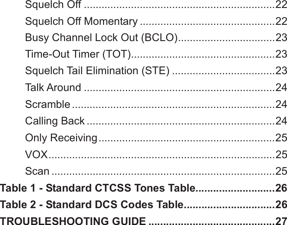 Squelch Off ................................................................. 22Squelch Off Momentary .............................................. 22Busy Channel Lock Out (BCLO) ................................. 23Time-Out Timer (TOT)................................................. 23Squelch Tail Elimination (STE) ................................... 23Talk Around ................................................................. 24Scramble ..................................................................... 24Calling Back ................................................................ 24Only Receiving ............................................................ 25VOX ............................................................................. 25Scan ............................................................................ 25Table 1 - Standard CTCSS Tones Table ........................... 26Table 2 - Standard DCS Codes Table............................... 26TROUBLESHOOTING GUIDE ........................................... 27 