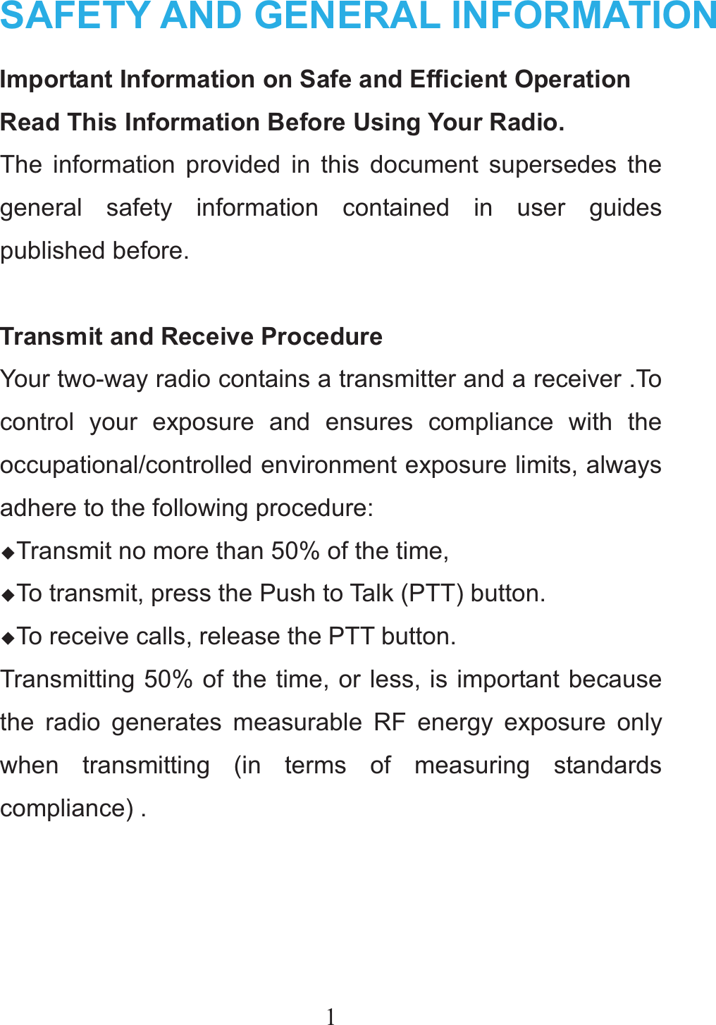 1SAFETY AND GENERAL INFORMATIONImportant Information on Safe and Efficient Operation Read This Information Before Using Your Radio. The information provided in this document supersedes the general safety information contained in user guides published before.  Transmit and Receive Procedure Your two-way radio contains a transmitter and a receiver .To control your exposure and ensures compliance with the occupational/controlled environment exposure limits, always adhere to the following procedure: ƹTransmit no more than 50% of the time, ƹTo transmit, press the Push to Talk (PTT) button. ƹTo receive calls, release the PTT button. Transmitting 50% of the time, or less, is important because the radio generates measurable RF energy exposure only when transmitting (in terms of measuring standards compliance) .    