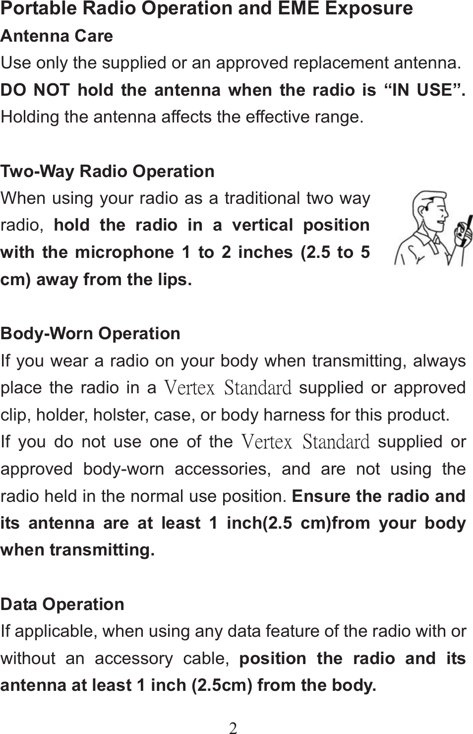 2Portable Radio Operation and EME Exposure Antenna Care Use only the supplied or an approved replacement antenna. DO NOT hold the antenna when the radio is “IN USE”. Holding the antenna affects the effective range.  Two-Way Radio Operation When using your radio as a traditional two way radio,  hold the radio in a vertical position with the microphone 1 to 2 inches (2.5 to 5 cm) away from the lips.  Body-Worn Operation If you wear a radio on your body when transmitting, always place the radio in a ŗŦųŵŦŹġ ŔŵŢůťŢųť supplied or approved clip, holder, holster, case, or body harness for this product. If you do not use one of the ŗŦųŵŦŹġ ŔŵŢůťŢųť supplied or approved body-worn accessories, and are not using the radio held in the normal use position. Ensure the radio and its antenna are at least 1 inch(2.5 cm)from your body when transmitting.  Data Operation If applicable, when using any data feature of the radio with or without an accessory cable, position the radio and its antenna at least 1 inch (2.5cm) from the body. 