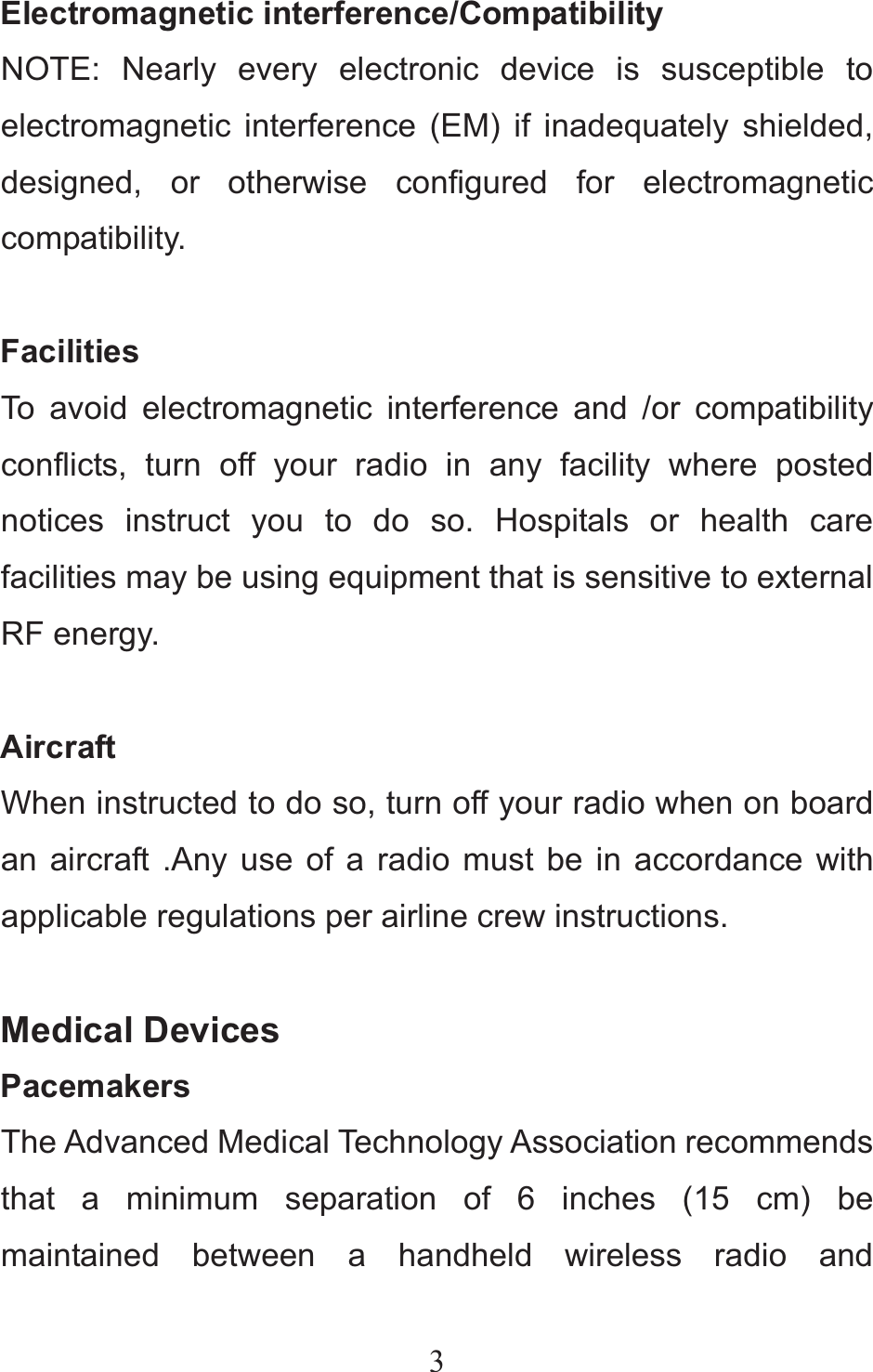 3Electromagnetic interference/Compatibility NOTE: Nearly every electronic device is susceptible to electromagnetic interference (EM) if inadequately shielded, designed, or otherwise configured for electromagnetic compatibility.   Facilities To avoid electromagnetic interference and /or compatibility conflicts, turn off your radio in any facility where posted notices instruct you to do so. Hospitals or health care facilities may be using equipment that is sensitive to external RF energy.  Aircraft When instructed to do so, turn off your radio when on board an aircraft .Any use of a radio must be in accordance with applicable regulations per airline crew instructions.  Medical Devices Pacemakers The Advanced Medical Technology Association recommends that a minimum separation of 6 inches (15 cm) be maintained between a handheld wireless radio and 