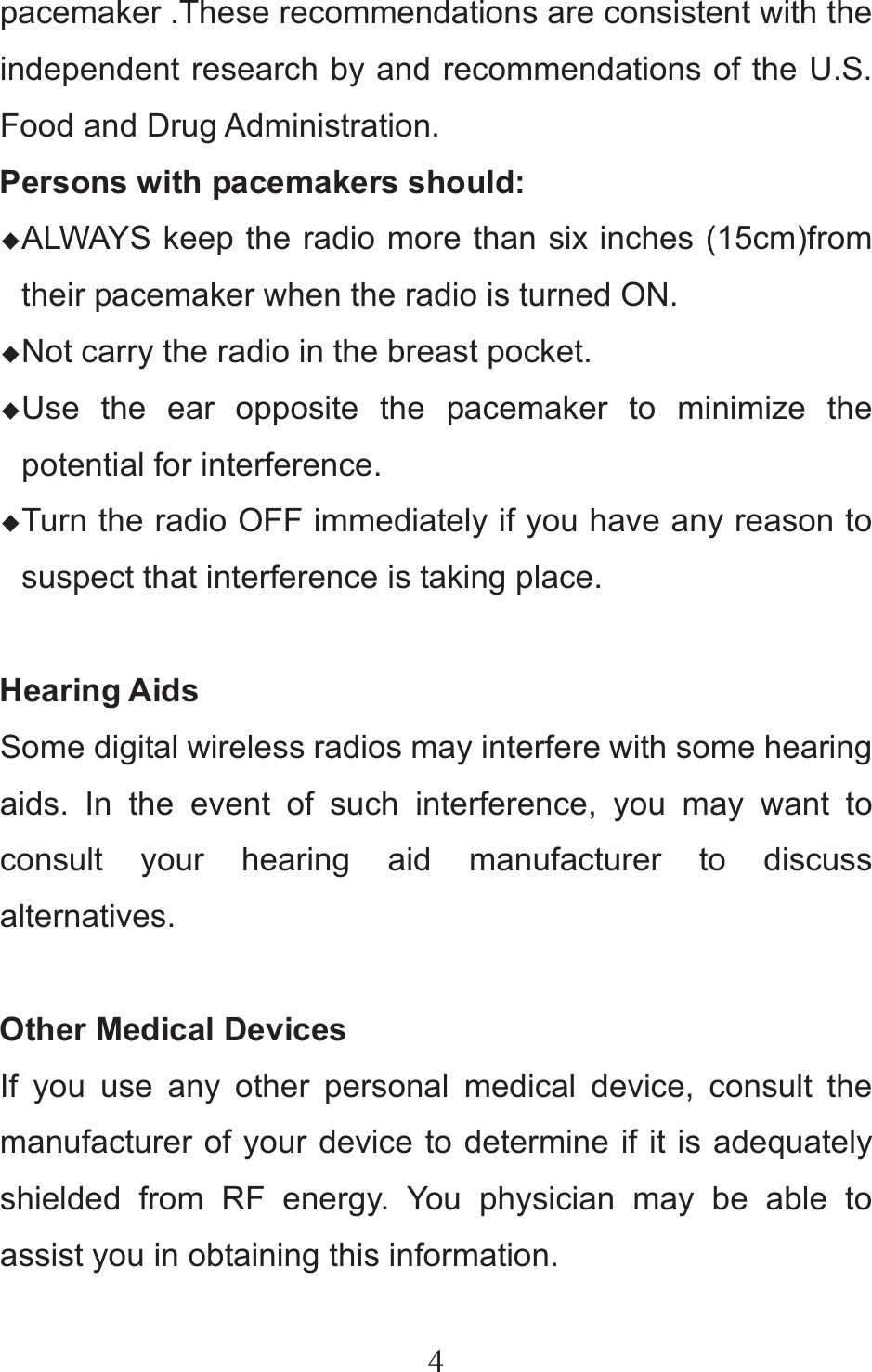 4pacemaker .These recommendations are consistent with the independent research by and recommendations of the U.S. Food and Drug Administration. Persons with pacemakers should: ƹALWAYS keep the radio more than six inches (15cm)from their pacemaker when the radio is turned ON. ƹNot carry the radio in the breast pocket. ƹUse the ear opposite the pacemaker to minimize the potential for interference. ƹTurn the radio OFF immediately if you have any reason to suspect that interference is taking place.  Hearing Aids Some digital wireless radios may interfere with some hearing aids. In the event of such interference, you may want to consult your hearing aid manufacturer to discuss alternatives.  Other Medical Devices If you use any other personal medical device, consult the manufacturer of your device to determine if it is adequately shielded from RF energy. You physician may be able to assist you in obtaining this information. 