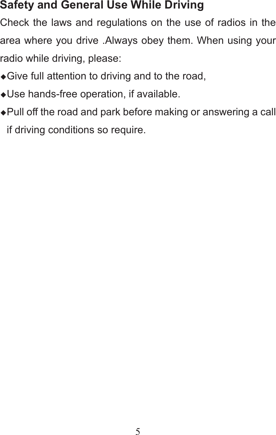 5Safety and General Use While Driving Check the laws and regulations on the use of radios in the area where you drive .Always obey them. When using your radio while driving, please: ƹGive full attention to driving and to the road, ƹUse hands-free operation, if available. ƹPull off the road and park before making or answering a call if driving conditions so require.          