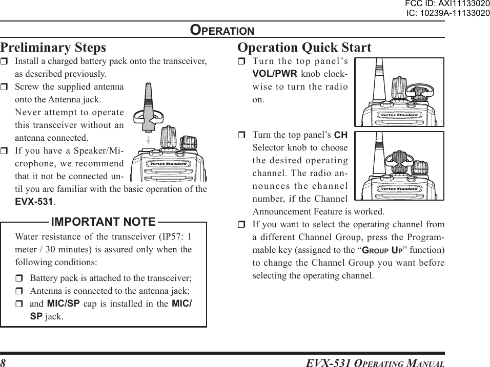 EVX-531 OpErating Manual8opEratIonOperation Quick Start  Tu r n  t he  top  pan e l’s VOL/PWR  knob  clock-wise to turn the radio on.  Turn the top panel’s CH Selector knob  to  choose the desired operating channel. The radio an-nounces the channel number, if the Channel Announcement Feature is worked.  If you  want to select  the operating channel from a  different  Channel  Group,  press  the  Program-mable key (assigned to the “group up” function) to  change  the  Channel  Group  you  want before selecting the operating channel.Preliminary Steps  Install a charged battery pack onto the transceiver, as described previously.  Screw  the  supplied  antenna onto the Antenna jack.  Never attempt to operate this transceiver without an antenna connected.  If  you  have  a  Speaker/Mi-crophone, we recommend that it not be connected un-til you are familiar with the basic operation of the EVX-531.IMPORTANT NOTEWater  resistance of the  transceiver (IP57:  1 meter / 30 minutes) is assured only when the following conditions:  Battery pack is attached to the transceiver;  Antenna is connected to the antenna jack;and MIC/SP  cap is installed  in the MIC/SP jack.FCC ID: AXI11133020IC: 10239A-11133020