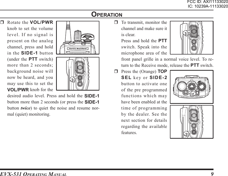 EVX-531 OpErating Manual9  Rotate the VOL/PWR knob to set the volume le ve l.  If  n o  signal  is present on the analog channel, press and  hold in  the  SIDE-1 button (under  the  PTT  switch) more than 2 seconds; background noise will now be heard, and you may use  this  to  set  the VOL/PWR knob for the desired audio level.  Press  and  hold  the  SIDE-1 button more than 2 seconds (or press the SIDE-1 button  twice)  to  quiet  the  noise  and  resume  nor-mal (quiet) monitoring.opEratIon  To transmit, monitor the channel and make sure it is clear.  Press  and  hold  the  PTT switch.  Speak  into  the microphone area of the front panel grille in a  normal  voice  level. To re-turn to the Receive mode, release the PTT switch.  Press the (Orange) TOP SEL  k e y  or  SIDE-2 button  to  activate  one of the pre programmed functions which may have been enabled at the time of programming by  the  dealer.  See  the next section for details regarding the available features.3FCC ID: AXI11133020IC: 10239A-11133020