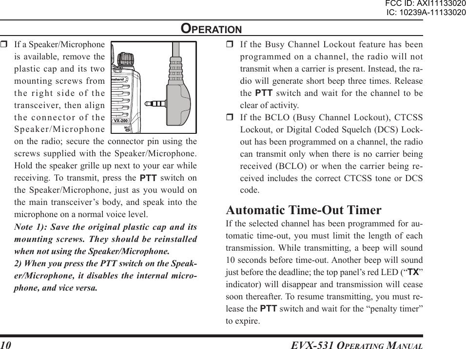 EVX-531 OpErating Manual10opEratIon  If a Speaker/Microphone is  available,  remove  the plastic cap and its two mounting screws from the right side of the transceiver, then align the connector of the Speaker/Microphone on  the  radio;  secure  the  connector  pin  using  the screws  supplied  with  the  Speaker/Microphone. Hold the speaker grille up next to your ear while receiving. To  transmit,  press  the  PTT  switch on the Speaker/Microphone, just as you would on the main  transceiver’s body, and speak  into  the microphone on a normal voice level. Note 1): Save the original plastic cap and its mounting  screws.  They  should  be reinstalled when not using the Speaker/Microphone.  2) When you press the PTT switch on the Speak-er/Microphone, it disables the internal micro-phone, and vice versa.  If  the  Busy  Channel  Lockout  feature  has  been programmed on a channel, the radio will not transmit when a carrier is present. Instead, the ra-dio will generate  short beep three times. Release the  PTT switch and wait for the channel to be clear of activity.  If the BCLO (Busy Channel Lockout), CTCSS Lockout, or Digital Coded Squelch (DCS) Lock-out has been programmed on a channel, the radio can transmit only when there is no carrier being received (BCLO) or when the carrier being re-ceived includes the  correct  CTCSS  tone  or  DCS code.Automatic Time-Out TimerIf the selected channel has been programmed for au-tomatic time-out,  you  must  limit  the  length  of  each transmission. While  transmitting,  a  beep  will  sound 10 seconds before time-out. Another beep will sound just before the deadline; the top panel’s red LED (“TX” indicator) will  disappear and  transmission will cease soon thereafter. To resume transmitting, you must re-lease the PTT switch and wait for the “penalty timer” to expire.VX-200FCC ID: AXI11133020IC: 10239A-11133020