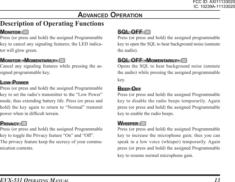 EVX-531 OpErating Manual13advancEd opEratIonDescription of Operating Functionssql oFF Press (or press and hold) the assigned programmable key to open the SQL to hear background noise (unmute the audio).sql oFF -momEntarIlY- Opens the SQL to hear background noise (unmute the audio) while pressing the assigned programmable key.BEEp oFFPress (or press and hold) the assigned Programmable key to disable the radio beeps temporarily. Again press (or press and hold) the assigned Programmable key to enable the radio beeps.WHIspEr Press (or press and hold) the assigned Programmable key to increase the microphone gain; thus you can speak in a low voice (whisper) temporarily. Again press (or press and hold) the assigned Programmable key to resume normal microphone gain.monItor Press (or press and hold) the assigned Programmable key to cancel any signaling features; the LED indica-tor will glow green.monItor -momEntarIlY- Cancel  any  signaling  features  while  pressing  the  as-signed programmable key.loW poWErPress (or press and hold) the assigned Programmable key to set the radio’s transmitter to the “Low Power” mode, thus extending battery life. Press (or press and hold) the  key again to return to  “Normal” transmit power when in difcult terrain.prIvacY Press (or press and hold) the assigned Programmable key to toggle the Privacy feature “On” and “Off”.The privacy feature keep the secrecy of your commu-nication contents.FCC ID: AXI11133020IC: 10239A-11133020