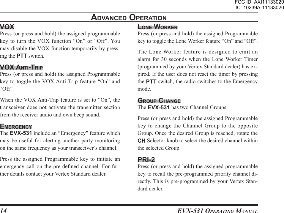 EVX-531 OpErating Manual14advancEd opEratIonvoxPress (or press and hold) the assigned programmable key  to  turn  the VOX  function  “On”  or  “Off”. You may disable the VOX function temporarily by press-ing the PTT switch.vox antI-trIpPress (or press and hold) the assigned Programmable key to  toggle the VOX Anti-Trip feature  “On” and “Off”.When the VOX Anti-Trip feature  is set to  “On”,  the transceiver does not activate the  transmitter  section from the receiver audio and own beep sound.EmErgEncYThe EVX-531 include an “Emergency” feature which may  be  useful  for  alerting  another  party  monitoring on the same frequency as your transceiver’s channel.Press the assigned  Programmable  key  to initiate an emergency call  on the  pre-dened  channel.  For  fur-ther details contact your Vertex Standard dealer.lonE WorKErPress (or press and hold) the assigned Programmable key to toggle the Lone Worker feature “On” and “Off”.The Lone Worker feature is designed to emit an alarm for  30  seconds  when  the  Lone Worker  Timer (programmed by your Vertex Standard dealer) has ex-pired. If the user does not reset the timer by pressing the PTT switch, the radio switches to the Emergency mode.group cHangEThe EVX-531 has two Channel Groups.Press (or press and hold) the assigned Programmable key to change the Channel Group to the opposite Group. Once the desired Group is reached, rotate the CH Selector knob to select the desired channel within the selected Group.prI-2Press (or press and hold) the assigned programmable key to recall the pre-programmed priority channel di-rectly. This is pre-programmed  by your Vertex Stan-dard dealer.FCC ID: AXI11133020IC: 10239A-11133020