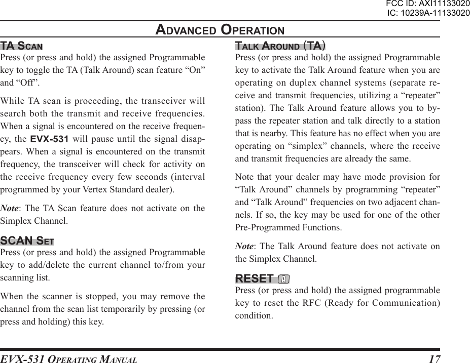 EVX-531 OpErating Manual17advancEd opEratIonta scanPress (or press and hold) the assigned Programmable key to toggle the TA (Talk Around) scan feature “On” and “Off”.While TA scan is proceeding, the transceiver will search both the transmit and receive frequencies. When a signal is encountered on the receive frequen-cy,  the  EVX-531 will  pause until  the signal disap-pears. When  a  signal  is  encountered  on  the  transmit frequency,  the  transceiver  will check  for  activity  on the receive frequency every few seconds (interval programmed by your Vertex Standard dealer).Note: The  TA  Scan  feature  does  not  activate on  the Simplex Channel.scan sEtPress (or press and hold) the assigned Programmable key to add/delete the current channel to/from your scanning list.When the  scanner is  stopped, you  may remove the channel from the scan list temporarily by pressing (or press and holding) this key. talK around (ta)Press (or press and hold) the assigned Programmable key to activate the Talk Around feature when you are operating on duplex channel systems (separate re-ceive and transmit frequencies, utilizing a “repeater” station). The Talk Around  feature  allows  you  to  by-pass the repeater station and talk directly to a station that is nearby. This feature has no effect when you are operating  on  “simplex”  channels,  where  the  receive and transmit frequencies are already the same.Note  that  your  dealer  may  have mode  provision  for “Talk Around”  channels  by  programming  “repeater” and “Talk Around” frequencies on two adjacent chan-nels. If so, the key may be used for one of the other Pre-Programmed Functions.Note: The Talk Around  feature  does  not  activate  on the Simplex Channel.rEsEt Press (or press and hold) the assigned programmable key to reset the RFC (Ready for Communication) condition.FCC ID: AXI11133020IC: 10239A-11133020