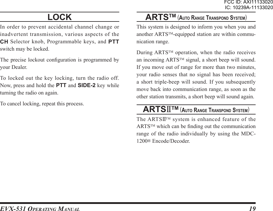 EVX-531 OpErating Manual19locK In order to prevent accidental channel change or inadvertent transmission, various aspects of the CH  Selector  knob,  Programmable  keys,  and  PTT switch may be locked.The precise  lockout conguration  is programmed by your Dealer.To locked out the key locking, turn the radio off. Now, press and hold the PTT and SIDE-2 key while turning the radio on again.To cancel locking, repeat this process.artstm (auto rangE transpond sYstEm)This system is designed to inform you when you and another ARTSTM-equipped station are within commu-nication range.During ARTSTM  operation,  when the radio  receives an incoming ARTSTM signal, a short beep will sound. If you move out of range for more than two minutes, your  radio  senses  that  no  signal  has  been  received; a short triple-beep will sound. If you subsequently move back into communication range, as soon as the other station transmits, a short beep will sound again.artsIItm (auto rangE transpond sYstEm)The ARTSIITM system is enhanced feature of the ARTSTM which can be nding out the communication range of  the radio individually  by using the  MDC-1200® Encode/Decoder.FCC ID: AXI11133020IC: 10239A-11133020