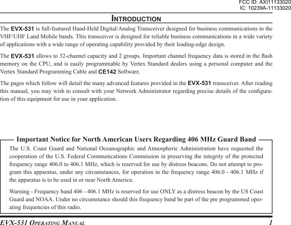 EVX-531 OpErating Manual 1Important Notice for North American Users Regarding 406 MHz Guard BandThe  U.S.  Coast  Guard  and  National  Oceanographic  and Atmospheric Administration  have  requested  the cooperation of the U.S. Federal Communications Commission in preserving the integrity of the protected frequency range 406.0 to 406.1 MHz, which is reserved for use by distress beacons. Do not attempt to pro-gram this apparatus, under any circumstances, for operation in the frequency range 406.0 - 406.1 MHz if the apparatus is to be used in or near North America.Warning - Frequency band 406 - 406.1 MHz is reserved for use ONLY as a distress beacon by the US Coast Guard and NOAA. Under no circumstance should this frequency band be part of the pre programmed oper-ating frequencies of this radio.IntroductIonThe EVX-531 is full-featured Hand-Held Digital/Analog Transceiver designed for business communications in the VHF/UHF Land Mobile bands. This transceiver is designed for reliable business communications in a wide variety of applications with a wide range of operating capability provided by their leading-edge design.The EVX-531 allows to 32-channel capacity and 2 groups. Important channel frequency data is stored in the ash memory on  the CPU,  and is  easily programmable  by Vertex Standard  dealers using  a personal  computer and  the Vertex Standard Programming Cable and CE142 Software.The pages which follow will detail the many advanced features provided in the EVX-531 transceiver. After reading this manual, you may wish to consult with your Network Administrator regarding precise details of the congura-tion of this equipment for use in your application.FCC ID: AXI11133020IC: 10239A-11133020