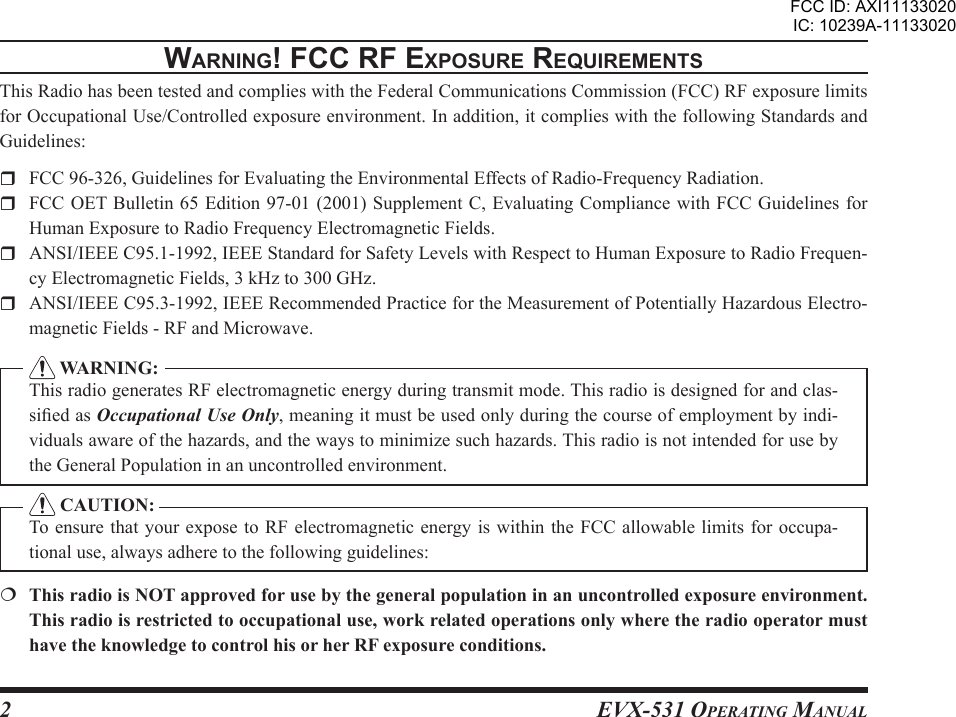 EVX-531 OpErating Manual2WarnIng! Fcc rF ExposurE rEquIrEmEntsThis Radio has been tested and complies with the Federal Communications Commission (FCC) RF exposure limits for Occupational Use/Controlled exposure environment. In addition, it complies with the following Standards and Guidelines:  FCC 96-326, Guidelines for Evaluating the Environmental Effects of Radio-Frequency Radiation.  FCC OET Bulletin 65 Edition 97-01 (2001) Supplement C, Evaluating Compliance with FCC Guidelines  for Human Exposure to Radio Frequency Electromagnetic Fields.  ANSI/IEEE C95.1-1992, IEEE Standard for Safety Levels with Respect to Human Exposure to Radio Frequen-cy Electromagnetic Fields, 3 kHz to 300 GHz.  ANSI/IEEE C95.3-1992, IEEE Recommended Practice for the Measurement of Potentially Hazardous Electro-magnetic Fields - RF and Microwave.  WARNING:This radio generates RF electromagnetic energy during transmit mode. This radio is designed for and clas-sied as Occupational Use Only, meaning it must be used only during the course of employment by indi-viduals aware of the hazards, and the ways to minimize such hazards. This radio is not intended for use by the General Population in an uncontrolled environment. CAUTION:To ensure that your expose to RF electromagnetic energy is  within the FCC allowable limits for occupa-tional use, always adhere to the following guidelines:  This radio is NOT approved for use by the general population in an uncontrolled exposure environment. This radio is restricted to occupational use, work related operations only where the radio operator must have the knowledge to control his or her RF exposure conditions.FCC ID: AXI11133020IC: 10239A-11133020