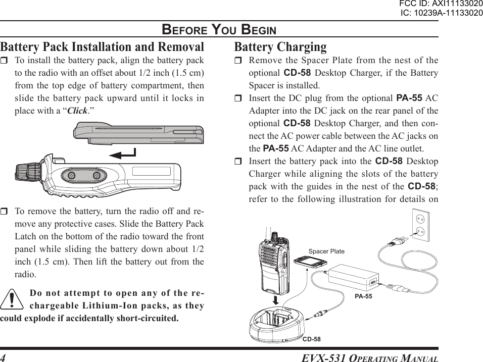 EVX-531 OpErating Manual4BEForE You BEgIn  To remove the  battery,  turn  the  radio off and re-move any protective cases. Slide the Battery Pack Latch on the bottom of the radio toward the front panel while  sliding  the  battery down  about  1/2 inch (1.5 cm). Then  lift  the  battery  out  from  the radio.Do  not  attempt  to  open  any  of  the  re-chargeable Lithium-Ion packs, as they could explode if accidentally short-circuited.Battery Pack Installation and Removal  To install the battery pack, align the battery pack to the radio with an offset about 1/2 inch (1.5 cm) from the  top  edge  of  battery  compartment,  then slide  the  battery  pack  upward  until  it  locks  in place with a “Click.”Battery Charging  Remove the Spacer Plate from the nest of the optional  CD-58  Desktop  Charger,  if  the  Battery Spacer is installed.  Insert the  DC plug from  the  optional PA-55 AC Adapter into the DC jack on the rear panel of the optional CD-58 Desktop Charger, and  then  con-nect the AC power cable between the AC jacks on the PA-55 AC Adapter and the AC line outlet.   Insert  the  battery  pack  into  the  CD-58  Desktop Charger  while aligning  the  slots  of  the battery pack  with  the  guides  in  the  nest  of  the  CD-58; refer to  the following illustration for details  on PA-55CD-58Spacer PlateFCC ID: AXI11133020IC: 10239A-11133020