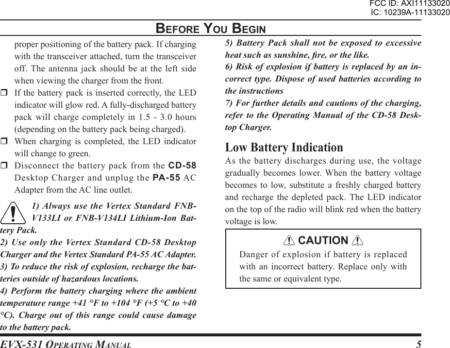 EVX-531 OpErating Manual5BEForE You BEgInproper positioning of the battery pack. If charging with the transceiver attached, turn the transceiver off. The antenna jack  should be at the left  side when viewing the charger from the front.   If the battery pack is inserted correctly, the LED indicator will glow red. A fully-discharged battery pack will charge completely in 1.5 - 3.0 hours (depending on the battery pack being charged).  When  charging  is  completed,  the  LED  indicator will change to green.   Disconnect  the  battery  pack  from  the  CD-58 Desktop Charger and unplug the PA-55 AC Adapter from the AC line outlet.1) Always use the Vertex Standard FNB-V133LI  or  FNB-V134LI  Lithium-Ion  Bat-tery Pack.2) Use only the Vertex Standard CD-58 Desktop Charger and the Vertex Standard PA-55 AC Adapter.3) To reduce the risk of explosion, recharge the bat-teries outside of hazardous locations.4) Perform the battery charging where the ambient temperature range +41 °F to +104 °F (+5 °C to +40 °C).  Charge  out  of  this  range  could  cause  damage to the battery pack.5) Battery Pack shall not be exposed to  excessive heat such as sunshine, re, or the like.6) Risk of explosion if battery is replaced by an in-correct type.  Dispose of used  batteries according to the instructions7) For further details and cautions of the charging, refer to the  Operating  Manual  of  the CD-58 Desk-top Charger.Low Battery IndicationAs  the  battery  discharges during  use,  the  voltage gradually becomes lower. When the battery voltage becomes  to  low,  substitute  a  freshly  charged battery and recharge the depleted pack.  The LED indicator on the top of the radio will blink red when the battery voltage is low. CAUTION Danger of explosion if battery is replaced with  an  incorrect  battery.  Replace  only  with the same or equivalent type.FCC ID: AXI11133020IC: 10239A-11133020