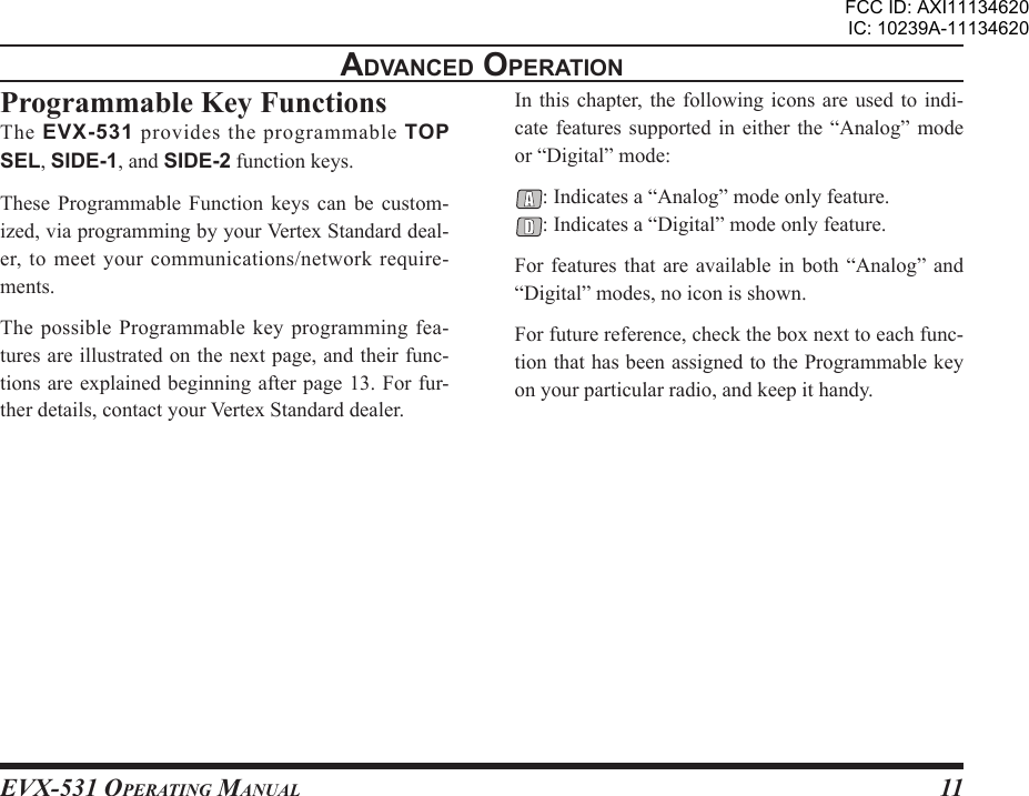 EVX-531 OpErating Manual11advancEd opEratIonProgrammable Key FunctionsThe  EVX-531  provides  the  programmable  TOP SEL, SIDE-1, and SIDE-2 function keys.These  Programmable  Function  keys  can  be  custom-ized, via programming by your Vertex Standard deal-er, to meet your communications/network require-ments.The possible  Programmable key  programming fea-tures are illustrated on the next page, and their func-tions are explained beginning after page 13. For fur-ther details, contact your Vertex Standard dealer.In this chapter, the  following  icons are used to  indi-cate features supported in either the “Analog” mode or “Digital” mode:: Indicates a “Analog” mode only feature.: Indicates a “Digital” mode only feature.For features that are  available  in  both  “Analog” and “Digital” modes, no icon is shown.For future reference, check the box next to each func-tion that has been assigned to the Programmable key  on your particular radio, and keep it handy.FCC ID: AXI11134620IC: 10239A-11134620