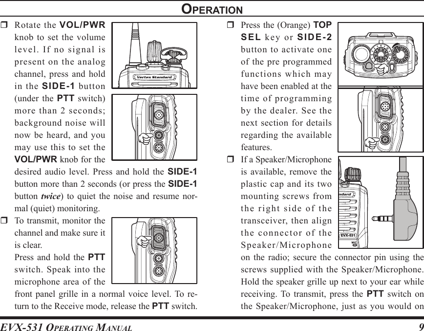 EVX-531 OpErating Manual9  Rotate the VOL/PWR knob to set the volume le vel .  If  no  sig n al  is present on the analog channel, press and hold in  the  SIDE-1 button (under  the  PTT switch) more than 2 seconds; background noise will now be heard, and you may  use  this to  set  the VOL/PWR knob for the desired audio level.  Press  and  hold  the  SIDE-1 button more than 2 seconds (or press the SIDE-1 button  twice)  to  quiet the  noise  and  resume  nor-mal (quiet) monitoring.  To transmit, monitor the channel and make sure it is clear.  Press  and  hold  the  PTT switch.  Speak  into  the microphone area of the front panel  grille  in  a  normal voice level. To  re-turn to the Receive mode, release the PTT switch.opEratIon  Press the (Orange) TOP SEL  k e y  or  SIDE-2 button  to  activate  one of the pre programmed functions which may have been enabled at the time of programming by  the  dealer.  See  the next section for details regarding the available features.  If a Speaker/Microphone is  available,  remove  the plastic cap and its two mounting screws from the right side of the transceiver, then align the connector of the Speaker/Microphone on  the  radio;  secure  the  connector  pin  using  the screws  supplied  with  the  Speaker/Microphone. Hold the speaker grille up next to your ear while receiving. To transmit,  press  the  PTT  switch  on the Speaker/Microphone, just as you would on 3EVX-531