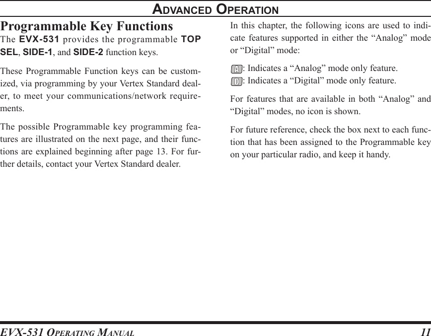 EVX-531 OpErating Manual11advancEd opEratIonProgrammable Key FunctionsThe  EVX-531  provides  the  programmable  TOP SEL, SIDE-1, and SIDE-2 function keys.These  Programmable  Function  keys  can  be  custom-ized, via programming by your Vertex Standard deal-er, to meet your communications/network require-ments.The possible  Programmable key programming  fea-tures are illustrated on the next page, and their func-tions are explained beginning after page 13. For fur-ther details, contact your Vertex Standard dealer.In this chapter,  the  following icons are used to  indi-cate features  supported  in  either the  “Analog”  mode or “Digital” mode:: Indicates a “Analog” mode only feature.: Indicates a “Digital” mode only feature.For features that  are  available  in  both  “Analog” and “Digital” modes, no icon is shown.For future reference, check the box next to each func-tion that has been assigned to the Programmable key  on your particular radio, and keep it handy.