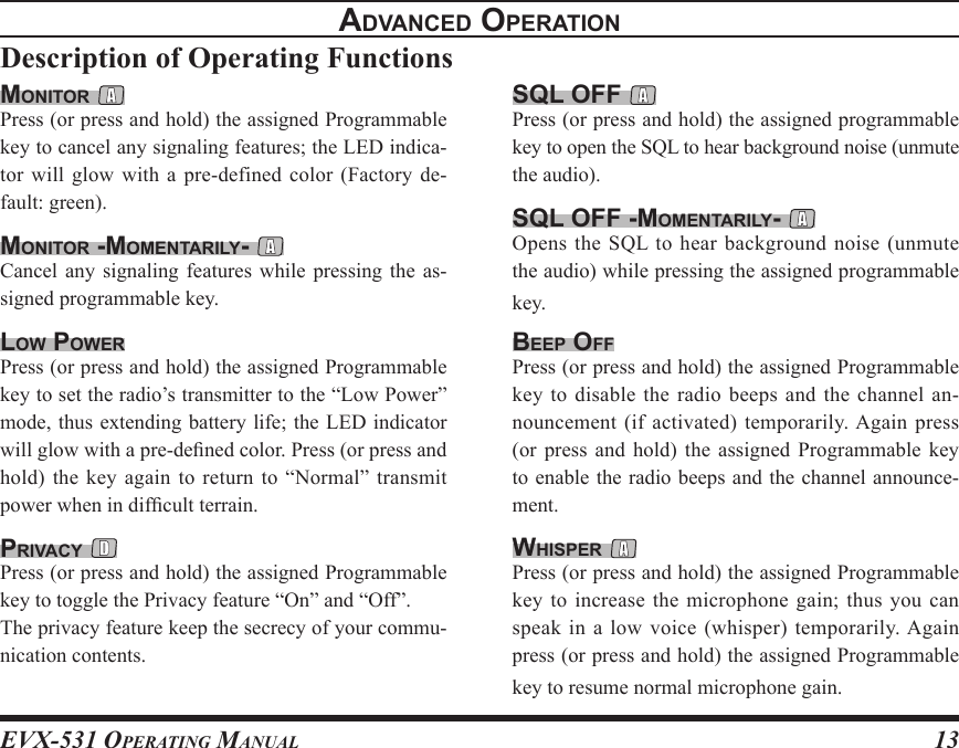 EVX-531 OpErating Manual13advancEd opEratIonDescription of Operating Functionssql oFF Press (or press and hold) the assigned programmable key to open the SQL to hear background noise (unmute the audio).sql oFF -momEntarIlY- Opens the SQL  to hear background noise (unmute the audio) while pressing the assigned programmable key.BEEp oFFPress (or press and hold) the assigned Programmable key to disable the radio beeps  and the channel an-nouncement (if activated) temporarily. Again press (or  press  and  hold)  the  assigned Programmable  key to enable the radio beeps and the channel announce-ment.WhIspEr Press (or press and hold) the assigned Programmable key to increase the  microphone gain; thus  you can speak in a low voice (whisper) temporarily. Again press (or press and hold) the assigned Programmable key to resume normal microphone gain.monItor Press (or press and hold) the assigned Programmable key to cancel any signaling features; the LED indica-tor  will  glow  with  a  pre-defined  color  (Factory  de-fault: green).monItor -momEntarIlY- Cancel  any  signaling  features  while pressing  the  as-signed programmable key.loW poWErPress (or press and hold) the assigned Programmable key to set the radio’s transmitter to the “Low Power” mode, thus extending battery life; the LED indicator will glow with a pre-dened color. Press (or press and hold) the  key  again to return to  “Normal”  transmit power when in difcult terrain.prIvacY Press (or press and hold) the assigned Programmable key to toggle the Privacy feature “On” and “Off”.The privacy feature keep the secrecy of your commu-nication contents.