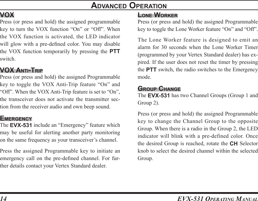 EVX-531 OpErating Manual14advancEd opEratIonvoxPress (or press and hold) the assigned programmable key to turn  the VOX function  “On”  or  “Off”. When the VOX function is activated, the LED indicator will glow with  a  pre-dened  color. You  may  disable the VOX  function  temporarily  by  pressing  the  PTT switch.vox antI-trIpPress (or press and hold) the assigned Programmable key to  toggle  the VOX Anti-Trip feature “On” and “Off”. When the VOX Anti-Trip feature is set to “On”, the  transceiver  does  not  activate  the  transmitter sec-tion from the receiver audio and own beep sound.EmErgEncYThe EVX-531 include an “Emergency” feature which may  be  useful  for  alerting  another  party  monitoring on the same frequency as your transceiver’s channel.Press the assigned Programmable key  to  initiate  an emergency call  on  the  pre-dened  channel.  For fur-ther details contact your Vertex Standard dealer.lonE WorKErPress (or press and hold) the assigned Programmable key to toggle the Lone Worker feature “On” and “Off”.The Lone Worker feature is designed to emit an alarm for  30  seconds when  the  Lone Worker Timer (programmed by your Vertex Standard dealer) has ex-pired. If the user does not reset the timer by pressing the PTT switch, the radio switches to the Emergency mode.group changEThe EVX-531 has two Channel Groups (Group 1 and Group 2).Press (or press and hold) the assigned Programmable key  to change the Channel Group  to the opposite Group. When there is a radio in the Group 2, the LED indicator will blink with a pre-defined color. Once the desired Group is reached, rotate the CH Selector knob to select the desired channel within the selected Group.