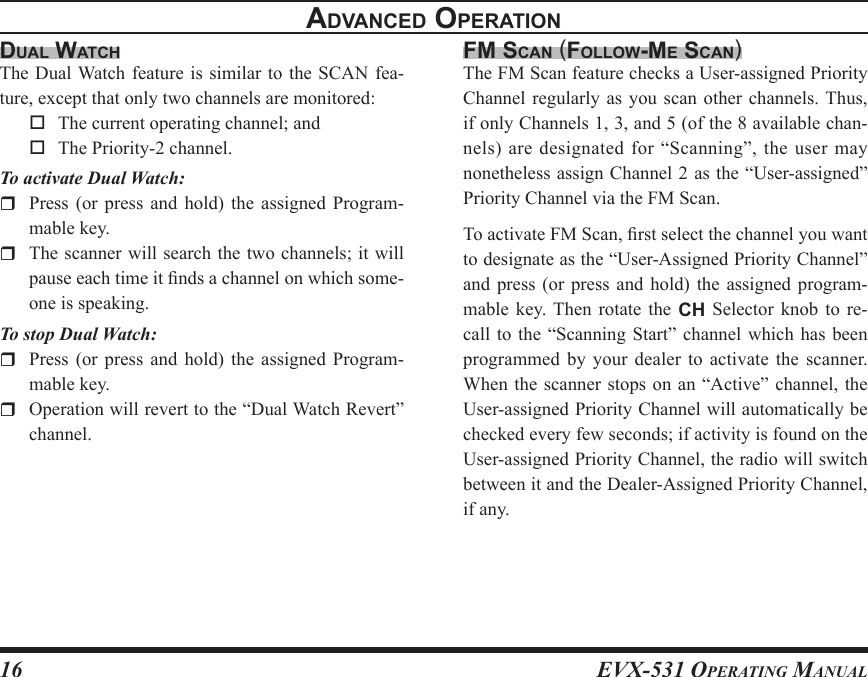 EVX-531 OpErating Manual16dual WatchThe Dual Watch feature  is  similar to the SCAN  fea-ture, except that only two channels are monitored:  The current operating channel; and  The Priority-2 channel.To activate Dual Watch:  Press  (or  press  and  hold)  the  assigned Program-mable key.  The scanner will search the two channels; it will pause each time it nds a channel on which some-one is speaking.To stop Dual Watch:  Press  (or  press  and  hold)  the  assigned Program-mable key.  Operation will revert to the “Dual Watch Revert” channel.Fm scan (FolloW-mE scan)The FM Scan feature checks a User-assigned Priority Channel regularly as you scan  other  channels. Thus, if only Channels 1, 3, and 5 (of the 8 available chan-nels) are designated for “Scanning”, the user may nonetheless assign Channel 2 as the “User-assigned” Priority Channel via the FM Scan.To activate FM Scan, rst select the channel you want to designate as the “User-Assigned Priority Channel” and  press  (or  press  and  hold)  the  assigned  program-mable  key.  Then  rotate  the  CH  Selector  knob  to  re-call to the  “Scanning  Start”  channel  which  has been programmed by  your  dealer to  activate  the scanner. When the  scanner  stops on an “Active”  channel, the User-assigned Priority Channel will automatically be checked every few seconds; if activity is found on the User-assigned Priority Channel, the radio will switch between it and the Dealer-Assigned Priority Channel, if any.advancEd opEratIon