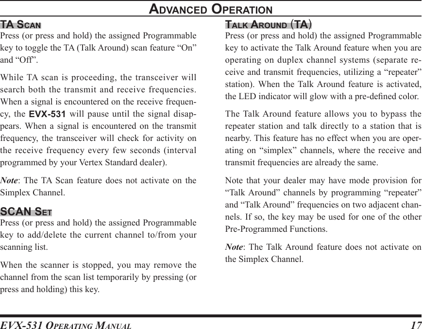 EVX-531 OpErating Manual17advancEd opEratIonta scanPress (or press and hold) the assigned Programmable key to toggle the TA (Talk Around) scan feature “On” and “Off”.While TA scan is proceeding, the transceiver will search both the transmit and receive frequencies. When a signal is encountered on the receive frequen-cy,  the  EVX-531 will pause  until the signal disap-pears. When  a  signal  is  encountered  on  the  transmit frequency, the  transceiver  will  check  for  activity  on the receive frequency every few seconds (interval programmed by your Vertex Standard dealer).Note: The  TA  Scan  feature  does  not  activate  on  the Simplex Channel.scan sEtPress (or press and hold) the assigned Programmable key to add/delete the current channel to/from your scanning list.When the  scanner is stopped,  you may remove the channel from the scan list temporarily by pressing (or press and holding) this key. talK around (ta)Press (or press and hold) the assigned Programmable key to activate the Talk Around feature when you are operating on duplex channel systems (separate re-ceive and transmit frequencies, utilizing a “repeater” station).  When  the  Talk Around  feature  is  activated, the LED indicator will glow with a pre-dened color.The Talk Around  feature  allows you  to  bypass  the repeater station  and  talk  directly to  a  station  that is nearby. This feature has no effect when you are oper-ating  on  “simplex” channels,  where  the  receive  and transmit frequencies are already the same.Note  that  your dealer  may  have  mode  provision  for “Talk Around”  channels  by  programming  “repeater” and “Talk Around” frequencies on two adjacent chan-nels. If so, the key may be used for one of the other Pre-Programmed Functions.Note: The Talk Around  feature  does  not  activate  on the Simplex Channel.