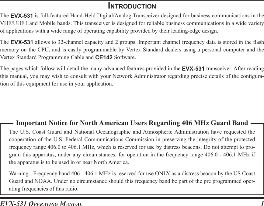 EVX-531 OpErating Manual 1Important Notice for North American Users Regarding 406 MHz Guard BandThe  U.S.  Coast  Guard  and  National  Oceanographic  and Atmospheric Administration  have  requested  the cooperation of the U.S. Federal Communications Commission in preserving the integrity of the protected frequency range 406.0 to 406.1 MHz, which is reserved for use by distress beacons. Do not attempt to pro-gram this apparatus, under any circumstances, for operation in the frequency range 406.0 - 406.1 MHz if the apparatus is to be used in or near North America.Warning - Frequency band 406 - 406.1 MHz is reserved for use ONLY as a distress beacon by the US Coast Guard and NOAA. Under no circumstance should this frequency band be part of the pre programmed oper-ating frequencies of this radio.IntroductIonThe EVX-531 is full-featured Hand-Held Digital/Analog Transceiver designed for business communications in the VHF/UHF Land Mobile bands. This transceiver is designed for reliable business communications in a wide variety of applications with a wide range of operating capability provided by their leading-edge design.The EVX-531 allows to 32-channel capacity and 2 groups. Important channel frequency data is stored in the ash memory on  the CPU, and  is easily programmable  by Vertex Standard  dealers using a personal  computer and the Vertex Standard Programming Cable and CE142 Software.The pages which follow will detail the many advanced features provided in the EVX-531 transceiver. After reading this manual, you may wish to consult with your Network Administrator regarding precise details of the congura-tion of this equipment for use in your application.